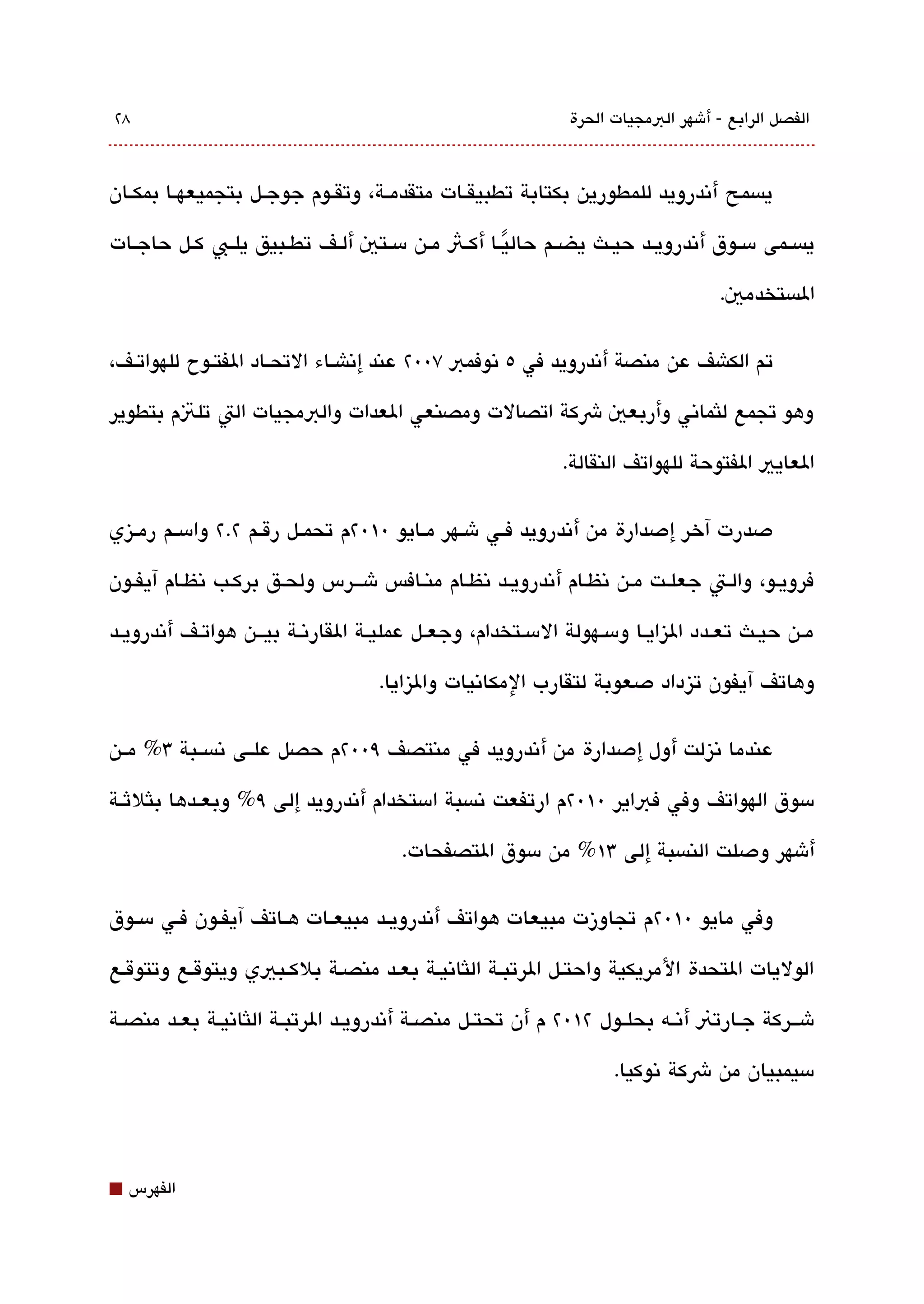 ‫8٢‬                                                               ‫الفصل الرابع - أشهر البمجيات الحرة‬



‫يةبسمح أتندرويد للمطورين بكتابة تطبيقققات متقدمققة، وتقققوم جوجققل بتجميعهققا بمكققان‬

‫يةبسققمى مسققوق أتندرويققد حيققث يضققم حاليققا أكققث مققن مسققتي ألققف تطققبيق يلققب كققل حاجققات‬
                                                      ‫ً‬
                                                                                       ‫الةبستخدمي.‬

‫تم الكاشف عن منصة أتندرويد في ٥ تنوفمب ٧00٢ عند إتناشققاء التحققاد الفتققوح للهواتققف،‬

‫وهو تجمع للثماتني وأربعي شكة اتصالت ومصنعي العدات والبمجيات الت تلتم بتطوير‬

                                                                ‫العايي الفتوحة للهواتف النقالة.‬

‫دصدرت آخر إدصدارة من أتندرويد فققي شققهر مققايو 0١0٢م تحمققل رقققم ٢.٢ وامسققم رمققيزي‬

‫فرويقو، والققت جعلققت مقن تنظقام أتندرويققد تنظقام منققافس شققرس ولحقق بركقب تنظقام آيفققون‬

‫مققن حيققث تعققدد اليزايققا ومسققهولة المسقتخدام، وجعققل عمليققة القارتنققة بيقققن هواتققف أتندرويققد‬

                                      ‫وهاتف آيفون تيزداد دصعوبة لتقارب المكاتنيات واليزايا.‬

‫عندما تنيزلت أول إدصدارة من أتندرويد في منتصف ٩00٢م حصل علققى تنةبسققبة 3% مققن‬

‫مسوق الهواتف وفي فباير 0١0٢م ارتفعت تنةبسبة امستخدام أتندرويد إلى ٩% وبعققدها بلثلثققة‬

                                         ‫أشهر ودصلت النةبسبة إلى 3١% من مسوق التصفحات.‬

‫وفي مايو 0١0٢م تجاوزت مبيعات هواتف أتندرويققد مبيعققات هققاتف آيفققون فققي مسققوق‬

‫الوليات التحدة المريكية واحتقل الرتبققة اللثاتنيقة بعقد منصقة بلكققبيي ويتوققع وتتوققع‬

‫شقققركة جققارتن أتنققه بحلققول ٢١0٢ م أن تحتققل منصققة أتندرويققد الرتبققة اللثاتنيققة بعققد منصققة‬

                                                                        ‫مسيمبيان من شكة تنوكيا.‬




‫⬛‬   ‫الفهرس‬
 