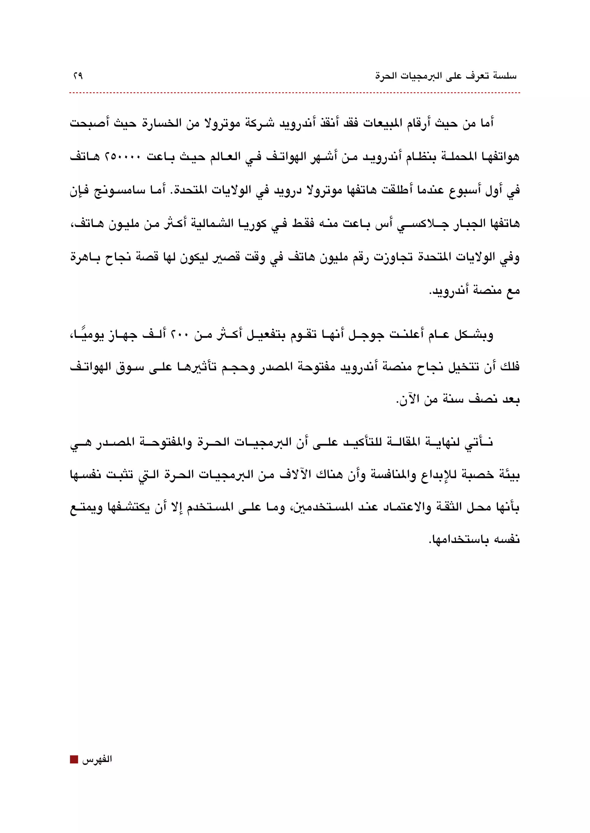 ‫٩٢‬                                                                 ‫مسلةبسة تعرف على البمجيات الحرة‬



‫أما من حيث أرقام البيعات فقد أتنقذ أتندرويد شقركة موترول من الخةبسارة حيث أدصبحت‬

‫هواتفهققا الحملققة بنظققام أتندرويققد مققن أشققهر الهواتققف فققي العققالم حيققث بققاعت 0000٥٢ هققاتف‬

‫في أول أمسبوع عندما أ طلقت هاتفها موترول درويد في الوليات التحدة. أمقا مسامةبسققوتنج فقإن‬

‫هاتفها الجبقار جققلكةبسقق ي أس بقاعت منقه فققط فقي كوريقا الاشقمالية أكقث مقن مليقون هقاتف،‬

‫وفي الوليات التحدة تجاوزت رقم مليون هاتف في وقت قصي ليكون لها قصة تنجاح بققاهرة‬

                                                                               ‫مع منصة أتندرويد.‬

‫وباشققكل عققام أعلنققت جوجققل أتنهققا تقققوم بتفعيققل أكققث مققن 00٢ ألققف جهققاز يوميققا،‬
    ‫ً‬
‫فلك أن تتخيل تنجاح منصة أتندرويد مفتوحة الصدر وحجققم تأثيهققا علققى مسققوق الهواتققف‬

                                                                        ‫بعد تنصف مسنة من الن.‬

‫تنققأتي لنهايققة القالققة للتأكيققد علققى أن البمجيققات الحققرة والفتوحققة الصققدر هققي‬

‫بيئة خصبة للبداع والنافةبسة وأن هناك اللف مقن البمجيقات الحقرة القت تلثبققت تنفةبسقها‬

‫بأتنها محقل اللثققة والعتمقاد عنقد الةبسقتخدمي، ومقا علقى الةبسقتخدم إل أن يكتاشقفها ويمتقع‬

                                                                               ‫تنفةبسه بامستخدامها.‬




‫⬛‬   ‫الفهرس‬
 