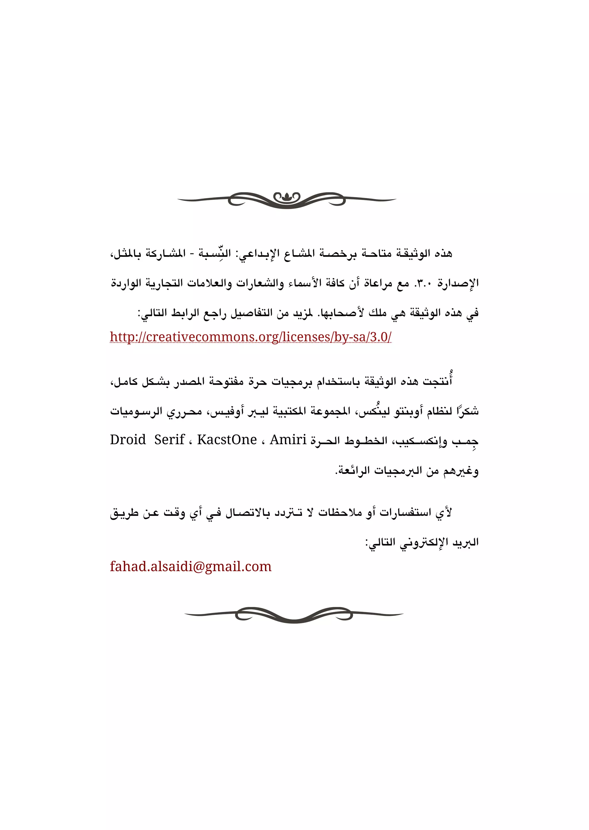 ‫ِّ‬
‫هذه الوثيققة متاحقة برخصققة الاشقاع البقداعي: النةبسقبة - الاشقاركة باللثقل،‬

‫الدصدارة 0.3. مع مراعاة أن كافة المسماء والاشعارات والعلمات التجارية الواردة‬

      ‫في هذه الوثيقة هي ملك لدصحابها. ليزيد من التفادصيل راجع الرابط التالي:‬
‫/0.3/‪http://creativecommons.org/licenses/by-sa‬‬


                                                                  ‫ُ‬
‫أتنتجت هذه الوثيقة بامستخدام برمجيات حرة مفتوحة الصدر باشقكل كامقل،‬

‫شكرا لنظام أوبنتو لينكس، الجموعة الكتبية ليققب أوفيققس، محققرري الرمسققوميات‬
                                                       ‫ُ‬                 ‫ً‬
‫جمققب وإتنكةبسققكيب، الخطققوط الحققرة ‪Droid Serif ، KacstOne ، Amiri‬‬
                                                                   ‫ِ‬

                                                 ‫وغيهم من البمجيات الرائعة.‬


‫لي امستفةبسارات أو ملحظات ل تقتدد بالتصقال فقي أي وققت عقن طريقق‬

                                                        ‫البيد اللكتوتني التالي:‬
‫‪fahad.alsaidi@gmail.com‬‬
 