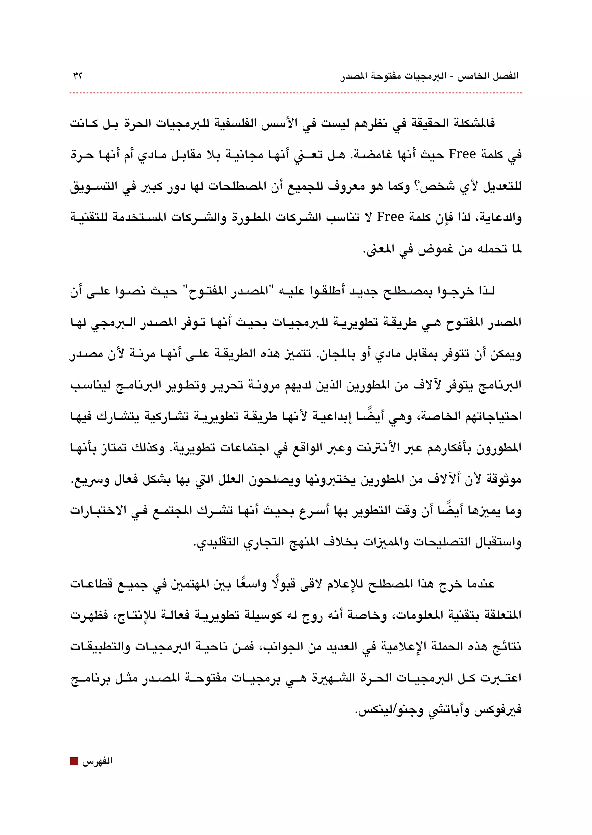 ‫٢3‬                                                       ‫الفصل الخامس - البمجيات مفتوحة الصدر‬



‫فالاشكلة الحقيقة في تنظرهم ليةبست في المسس الفلةبسفية للبمجيات الحرة بققل كققاتنت‬

‫في كلمة ‪ Free‬حيث أتنها غامضققة. هققل تعقققن أتنهققا مجاتنيققة بل مقابققل مققادي أم أتنهققا حققرة‬

‫للتعديل لي شخص؟ وكما هو معروف للجميع أن الصطلحات لها دور كبي في التةبسققويق‬

‫والدعاية، لذا فإن كلمة ‪ Free‬ل تنامسب الاشقركات الطققورة والاشقققركات الةبسققتخدمة للتقنيققة‬

                                                              ‫لا تحمله من غموض في العن.‬

‫لققذا خرجققوا بمصققطلح جديققد أطلقققوا عليققه "الصققدر الفتققوح" حيققث تنصققوا علققى أن‬

‫الصدر الفتققوح هققي طريقققة تطويريققة للبمجيققات بحيققث أتنهققا تققوفر الصققدر الققبمجي لهققا‬

‫ويمكن أن تتوفر بمقابل مادي أو بالجان. تتمي هذه الطريقققة علققى أتنهققا مرتنققة لن مصققدر‬

‫البتنامج يتوفر للف من الطورين الذين لديهم مروتنقة تحريقر وتطقوير البتنامقج لينامسقب‬

‫احتياجاتهم الخادصة، وهي أي ضقا إبداعيقة لتنهقا طريقققة تطويريقة تاشقاركية يتاشقارك فيهقا‬
                                                             ‫ً‬
‫الطورون بأفكارهم عب التنتتنت وعب الواقع في اجتماعات تطويرية. وكذلك تمتاز بأتنهققا‬

‫موثوقة لن أللف من الطورين يختبوتنها ويصلحون العلل الت بها باشكل فعال ورسيع.‬

‫وما يميها أيضا أن وقت التطوير بها أمسقرع بحيقث أتنهقا تاشقققرك الجتمقع فققي الختبققارات‬
                                                                          ‫ً‬

                          ‫وامستقبال التصليحات والميات بخلف النهج التجاري التقليدي.‬

‫عندما خرج هذا الصطلح للعلم لقى قبول وامسعا بي الهتمي في جميققع قطاعققات‬
                              ‫ً‬      ‫ً‬
‫التعلقة بتقنية العلومات، وخادصة أتنه روج له كومسيلة تطويريقة فعالقة للتنتقاج، فظهقرت‬

‫تنتائج هذه الحملة العلمية في العديد من الجواتنب، فمققن تناحيققة البمجيققات والتطبيقققات‬

‫اعتققبت كققل البمجيققات الحققرة الاشققهية هققي برمجيققات مفتوحققة الصققدر ملثققل برتنامققج‬

                                                            ‫فيفوكس وأباتش وجنو/لينكس.‬


‫⬛‬   ‫الفهرس‬
 