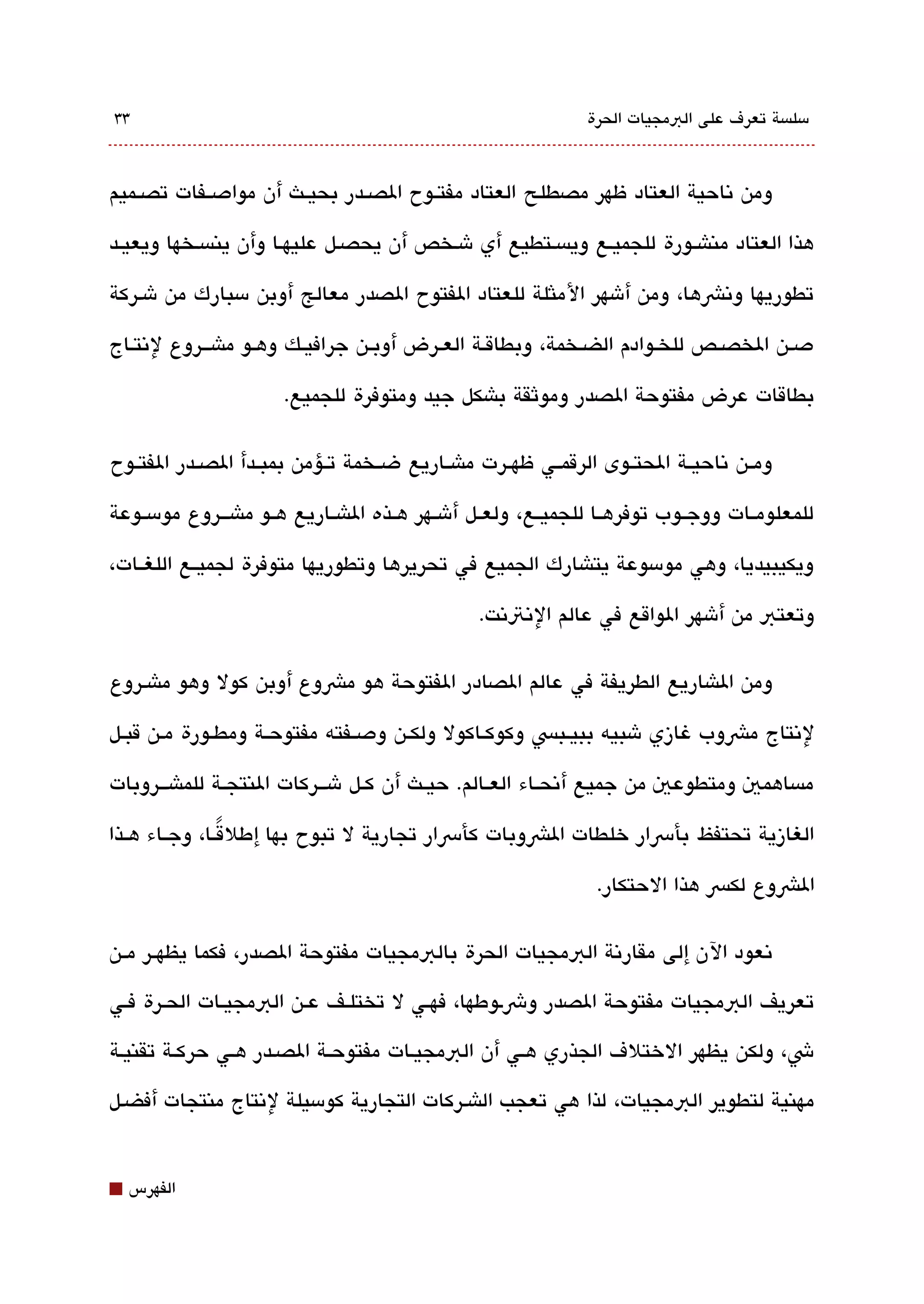 ‫33‬                                                             ‫مسلةبسة تعرف على البمجيات الحرة‬



‫ومن تناحية العتاد ظهر مصطلح العتاد مفتققوح الصققدر بحيققث أن موادصققفات تصققميم‬

‫هذا العتاد مناشققورة للجميقع ويةبسقتطيع أي شقخص أن يحصقل عليهقا وأن ينةبسقخها ويعيققد‬

‫تطوريها وتنشها، ومن أشهر الملثلة للعتاد الفتوح الصدر معالج أوبن مسبارك من شقركة‬

‫دصقن الخصققص للخقوادم الضققخمة، وبطاققة العقرض أوبققن جرافيققك وهقو ماشقققروع لتنتقاج‬

                       ‫بطاقات عرض مفتوحة الصدر وموثقة باشكل جيد ومتوفرة للجميع.‬

‫ومققن تناحيققة الحتققوى الرقمققي ظهققرت ماشققاريع ضققخمة تققؤمن بمبققدأ الصققدر الفتققوح‬

‫للمعلومققات ووجققوب توفرهققا للجميققع، ولعققل أشققهر هققذه الاشققاريع هققو ماشقققروع مومسققوعة‬

‫ويكيبيديا، وهي مومسوعة يتاشارك الجميع في تحريرها وتطوريها متوفرة لجميققع اللغققات،‬

                                                 ‫وتعتب من أشهر الواقع في عالم التنتتنت.‬

‫ومن الاشاريع الطريفة في عالم الصادر الفتوحة هو مشوع أوبن كول وهو ماشقروع‬

‫لتنتاج مشوب غازي شبيه ببيقبس وكوكققاكول ولكققن ودصققفته مفتوحققة ومطققورة مقن قبققل‬

‫مةبساهمي ومتطوعي من جميع أتنحققاء العققالم. حيققث أن كققل شقققركات النتجققة للماشقققروبات‬

‫الغازية تحتفظ بأرسار خلطات الشوبات كأرسار تجارية ل تبوح بها إطلقققا، وجققاء هققذا‬
                 ‫ً‬

                                                                 ‫الشوع لكس هذا الحتكار.‬

‫تنعود الن إلى مقارتنة البمجيات الحرة بالبمجيات مفتوحة الصدر، فكما يظهققر مققن‬

‫تعريف البمجيات مفتوحة الصدر وشقوطها، فهققي ل تختلقف عقن البمجيققات الحقرة فقي‬

‫ش، ولكن يظهر الختلف الجذري هقي أن البمجيقات مفتوحققة الصقدر هقي حركققة تقنيقة‬

‫مهنية لتطوير البمجيات، لذا هي تعجب الاشقركات التجارية كومسيلة لتنتاج منتجات أفضقل‬


‫⬛‬   ‫الفهرس‬
 