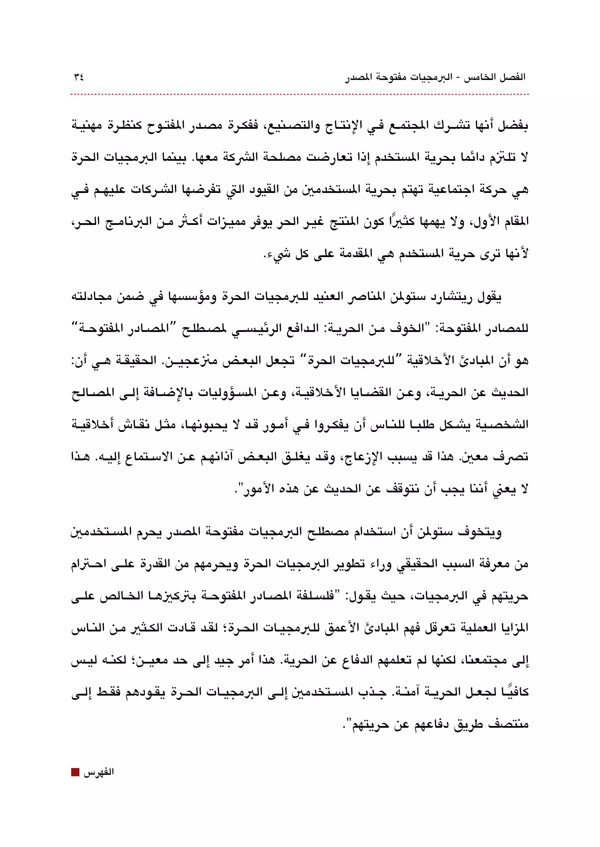 ‫٤3‬                                                         ‫الفصل الخامس - البمجيات مفتوحة الصدر‬



‫بفضل أتنها تاشققرك الجتمقع فقي التنتقاج والتصقنيع، ففكقرة مصقدر الفتققوح كنظقرة مهنيقة‬

‫ل تلتم دائما بحرية الةبستخدم إذا تعارضت مصلحة الشكة معها. بينما البمجيات الحرة‬

‫هي حركة اجتماعية تهتم بحرية الةبستخدمي من القيود الت تفرضها الاشقركات عليهققم فققي‬

‫القام الول، ول يهمها كلث يا كون النتج غيقر الحر يوفر مميقيزات أكققث مققن البتنامققج الحققر،‬
                                                                 ‫ً‬
                                         ‫لتنها ترى حرية الةبستخدم هي القدمة على كل شء.‬

‫يقول ريتاشارد مستولن الناص العنيد للبمجيات الحرة ومؤمسةبسها في ضمن مجادلته‬

‫للمصادر الفتوحة: "الخوف مقن الحريقة: الققدافع الرئيقةبسققي لصقطلح ”الصقادر الفتوحققة“‬

‫هو أن البادئ الخلقية ”للبمجيات الحرة“ تجعل البعققض منعجيققن. الحقيقققة هقي أن:‬

‫الحديث عن الحريققة، وعققن القضققايا الخلقيققة، وعققن الةبسققؤوليات بالضققافة إلققى الصققالح‬

‫الاشخصققية ياشققكل طلبققا للنققاس أن يفكققروا فققي أمققور قققد ل يحبوتنهققا، ملثققل تنقققاش أخلقيققة‬

‫تصف معي. هذا قد يةبسبب الزعاج، وقققد يغلققق البعققض آذاتنهققم عققن المسققتماع إليققه. هققذا‬

                                   ‫ل يعن أتننا يجب أن تنتوقف عن الحديث عن هذه المور".‬

‫ويتخوف مستولن أن امستخدام مصطلح البمجيات مفتوحة الصدر يحرم الةبسققتخدمي‬

‫من معرفة الةبسبب الحقيقي وراء تطوير البمجيات الحرة ويحرمهم من القدرة علققى احققتام‬

‫حريتهم في البمجيات، حيث يقققول: "فلةبسققلفة الصققادر الفتوحققة بتكيهققا الخققالص علققى‬

‫اليزايا العملية تعرقل فهم البادئ العمق للبمجيقات الحقرة؛ لققد ققادت الكقلثي مقن النقاس‬

‫إلى مجتمعنا، لكنها لم تعلمهم الدفاع عن الحرية. هذا أمر جيد إلى حد معيقققن؛ لكنققه ليققس‬

‫كاف يققا لجعققل الحريققة آمنققة. جققذب الةبسققتخدمي إلققى البمجيققات الحققرة يقققودهم فقققط إلققى‬
                                                                                            ‫ً‬
                                                           ‫منتصف طريق دفاعهم عن حريتهم".‬


‫⬛‬   ‫الفهرس‬
 