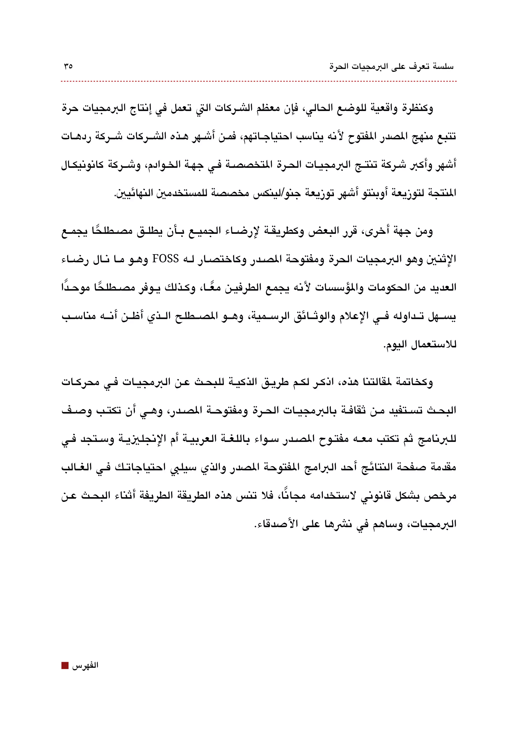 ‫٥3‬                                                               ‫مسلةبسة تعرف على البمجيات الحرة‬



‫وكنظرة واقعية للوضع الحالي، فإن معظم الاشقركات الت تعمل في إتنتاج البمجيات حرة‬

‫تتبع منهج الصدر الفتوح لتنه ينامسب احتياجققاتهم، فمققن أشققهر هققذه الاشقققركات شقققركة ردهققات‬

‫أشهر وأكب شقركة تنتققج البمجيققات الحققرة التخصصققة فققي جهققة الخققوادم، وشقققركة كاتنوتنيكققال‬

             ‫النتجة لتوزيعة أوبنتو أشهر توزيعة جنو/لينكس مخصصة للمةبستخدمي النهائيي.‬

‫ومن جهة أخرى، قرر البعض وكطريقققة لرضققاء الجميققع بققأن يطلققق مصققطلحا يجمققع‬
        ‫ً‬
‫الثني وهو البمجيات الحرة ومفتوحة الصققدر وكاختصقار لققه ‪ FOSS‬وهقو مققا تنققال رضقاء‬

‫العديد من الحكومات والؤمسةبسات لتنه يجمع الطرفيقن معققا، وكققذلك يققوفر مصققطلحا موحققدا‬
 ‫ً‬       ‫ً‬                          ‫ً‬
‫يةبسققهل تققداوله فققي العلم والوثققائق الرمسققمية، وهققو الصققطلح الققذي أظققن أتنققه منامسققب‬

                                                                              ‫للمستعمال اليوم.‬

‫وكخاتمة لقالتنا هذه، اذكقر لكقم طريقق الذكيقة للبحقث عقن البمجيقات فقي محركقات‬

‫البحققث تةبسققتفيد مققن ثقافققة بالبمجيققات الحققرة ومفتوحققة الصققدر، وهققي أن تكتققب ودصققف‬

‫للبتنامج ثم تكتب معققه مفتققوح الصققدر مسققواء باللغققة العربيققة أم التنجلييققة ومسققتجد فققي‬

‫مقدمة دصفحة النتائج أحد البامج الفتوحة الصدر والذي مسيلب احتياجاتققك فققي الغققالب‬

‫مرخص باشكل قاتنوتني لمستخدامه مجاتنا، فل تنس هذه الطريقة الطريفة أثناء البحققث عققن‬
                                                ‫ً‬

                                              ‫البمجيات، ومساهم في تنشها على الدصدقاء.‬




‫⬛‬   ‫الفهرس‬
 