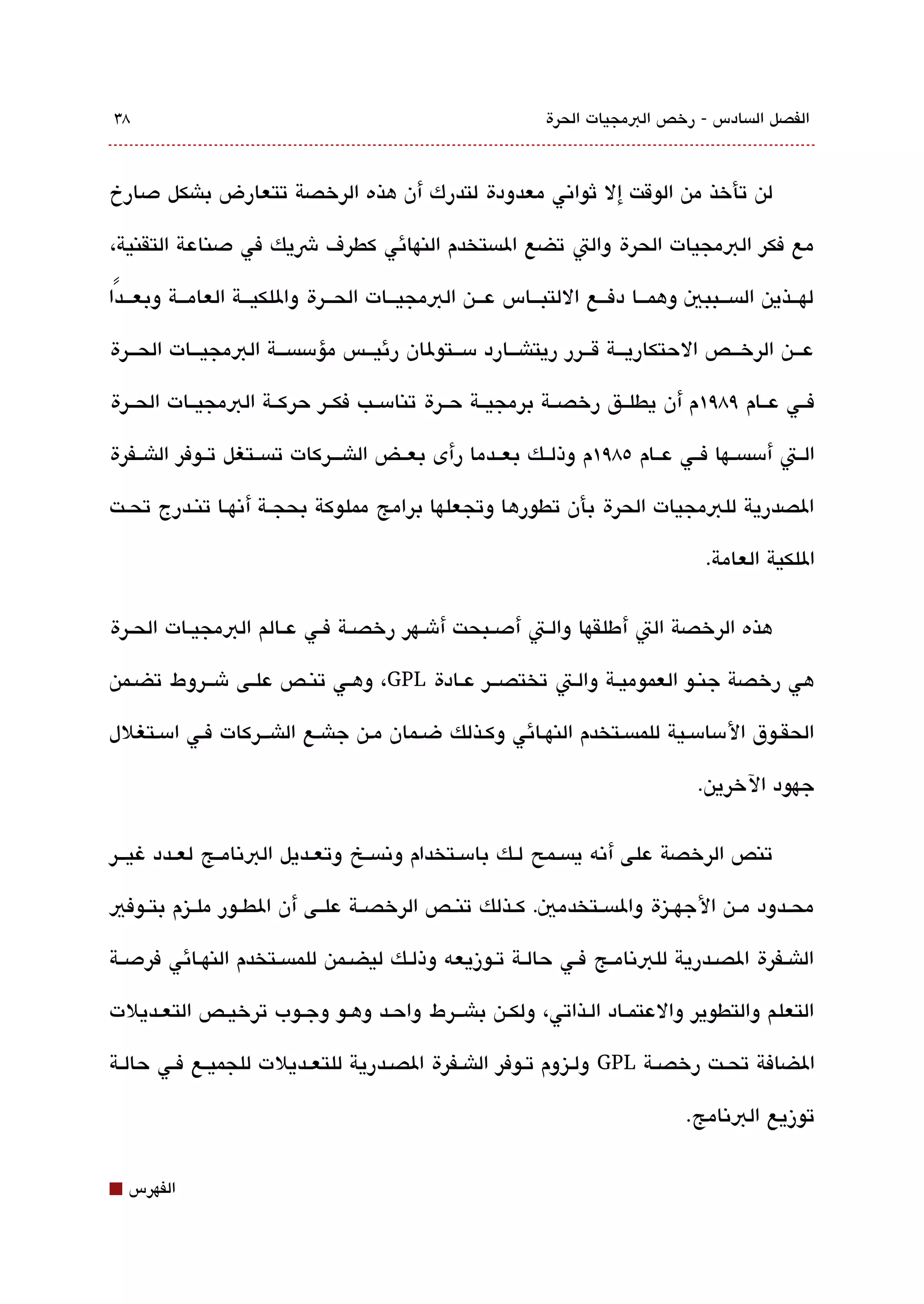 ‫83‬                                                              ‫الفصل الةبسادس - رخص البمجيات الحرة‬



‫لن تأخذ من الوقت إل ثواتني معدودة لتدرك أن هذه الرخصة تتعارض باشكل دصارخ‬

‫مع فكر البمجيات الحرة والت تضع الةبستخدم النهائي كطرف شيك في دصناعة التقنية،‬

‫لهقققذين الةبسقققببي وهمقققا دفقققع اللتبقققاس عقققن البمجيقققات الحقققرة واللكيقققة العامقققة وبعقققدًا‬

‫عقققن الرخقققص الحتكاريقققة ققققرر ريتاشقققارد مسقققتولان رئيقققس مؤمسةبسقققة البمجيقققات الحقققرة‬

‫فققي عققام ٩8٩١م أن يطلققق رخصققة برمجيققة حققرة تنامسققب فكققر حركققة البمجيققات الحققرة‬

‫الققت أمسةبسققها فققي عققام ٥8٩١م وذلققك بعققدما رأى بعققض الاشقققركات تةبسققتغل تققوفر الاشققفرة‬

‫الصدرية للبمجيات الحرة بأن تطورها وتجعلها برامج مملوكة بحجققة أتنهققا تنققدرج تحققت‬

                                                                                        ‫اللكية العامة.‬

‫هذه الرخصة الت أطلقها والققت أدصققبحت أشققهر رخصققة فققي عققالم البمجيققات الحققرة‬

‫هي رخصة جنقو العموميقة والقت تختصققر عقادة ‪ ،GPL‬وهقي تنقص علقى شققروط تضقمن‬

‫الحققوق المسامسقية للمةبسقتخدم النهقائي وكقذلك ضقمان مقن جاشقع الاشققركات فقي امسقتغلل‬

                                                                                      ‫جهود الخرين.‬


‫تنص الرخصة على أتنه يةبسققمح لققك بامسققتخدام وتنةبسققخ وتعققديل البتنامققج لعققدد غيقققر‬

‫محققدود مققن الجهققيزة والةبسققتخدمي. كققذلك تنققص الرخصققة علققى أن الطققور ملققيزم بتققوفي‬

‫الاشققفرة الصققدرية للبتنامققج فققي حالققة تققوزيعه وذلققك ليضققمن للمةبسققتخدم النهققائي فردصققة‬

‫التعلم والتطوير والعتمققاد القذاتي، ولكققن باشققرط واحقد وهقو وجققوب ترخيققص التعقديلت‬

‫الضافة تحققت رخصققة ‪ GPL‬ولققيزوم تققوفر الاشققفرة الصققدرية للتعققديلت للجميققع فققي حالققة‬

                                                                                     ‫توزيع البتنامج.‬


‫⬛‬   ‫الفهرس‬
 