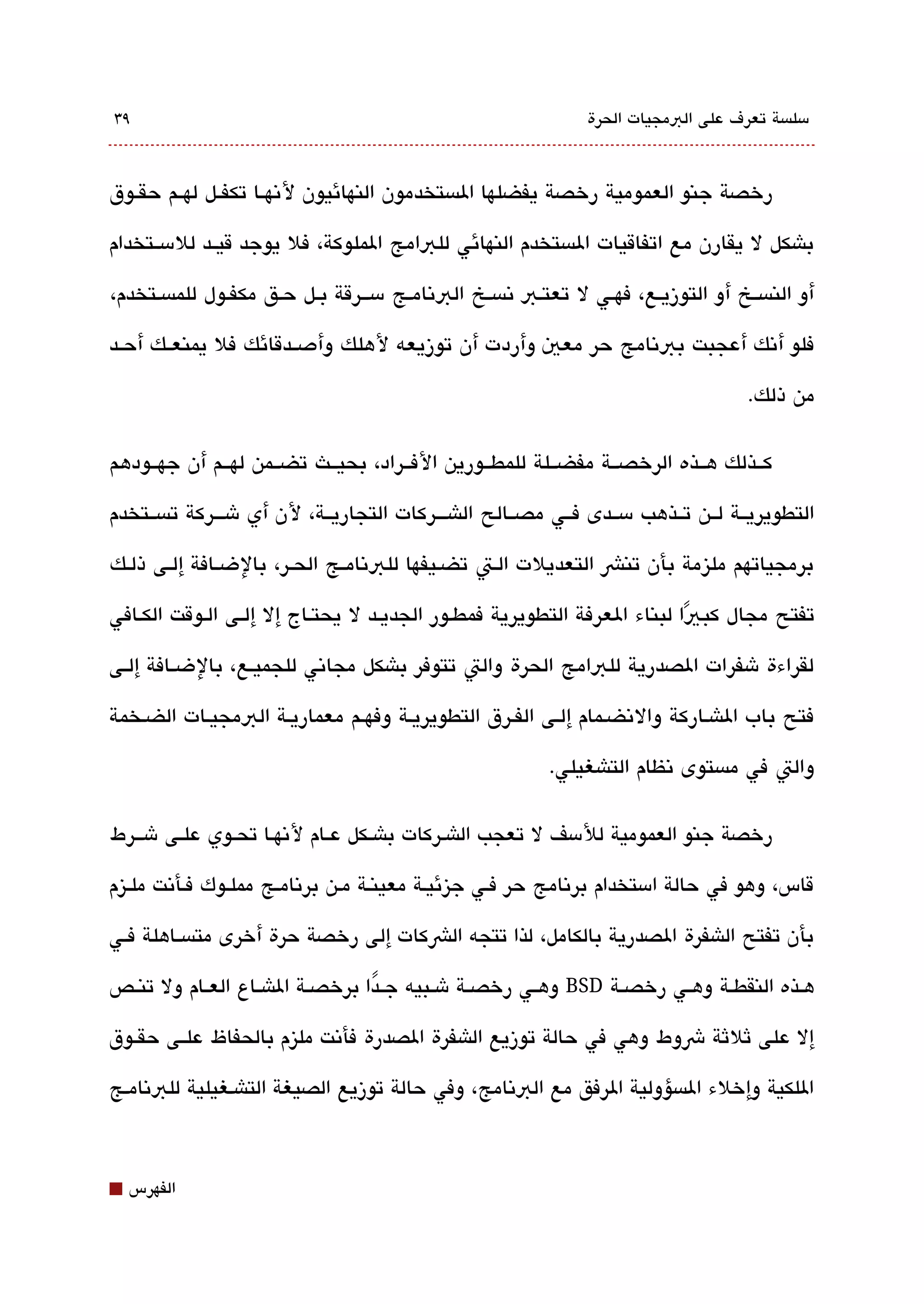 ‫٩3‬                                                              ‫مسلةبسة تعرف على البمجيات الحرة‬



‫رخصة جنو العمومية رخصة يفضلها الةبستخدمون النهائيون لتنهققا تكفققل لهققم حقققوق‬

‫باشكل ل يقارن مع اتفاقيات الةبستخدم النهائي للبامج الملوكة، فل يوجد قيققد للمسققتخدام‬

‫أو النةبسققخ أو التوزيقع، فهققي ل تعتقب تنةبسقخ البتنامقج مسقققرقة بققل حقق مكفقول للمةبسقتخدم،‬

‫فلو أتنك أعجبت ببتنامج حر معي وأردت أن توزيعه لهلك وأدصققدقائك فل يمنعققك أحققد‬

                                                                                      ‫من ذلك.‬

‫كققذلك هققذه الرخصققة مفضققلة للمطققورين الفققراد، بحيققث تضققمن لهققم أن جهققودهم‬

‫التطويريققة لققن تققذهب مسققدى فققي مصققالح الاشقققركات التجاريققة، لن أي شقققركة تةبسققتخدم‬

‫برمجياتهم مليزمة بأن تنش التعديلت القت تضقيفها للبتنامققج الحققر، بالضقافة إلققى ذلقك‬

‫تفتح مجال كب يا لبناء العرفة التطويرية فمطقور الجديققد ل يحتقاج إل إلققى القوقت الكقافي‬
                                                                         ‫ً‬
‫لقراءة شفرات الصدرية للبامج الحرة والت تتوفر باشكل مجاتني للجميقع، بالضقافة إلققى‬

‫فتح باب الاشقاركة والتنضقمام إلقى الفقرق التطويريقة وفهقم معماريقة البمجيقات الضقخمة‬

                                                           ‫والت في مةبستوى تنظام التاشغيلي.‬

‫رخصة جنو العمومية للمسف ل تعجب الاشقركات باشققكل عققام لتنهققا تحققوي علققى شقققرط‬

‫قاس، وهو في حالة امستخدام برتنامج حر فقي جيزئيقة معينقة مقن برتنامقج مملقوك فقأتنت ملققيزم‬

‫بأن تفتح الاشفرة الصدرية بالكامل، لذا تتجه الشكات إلى رخصة حرة أخرى متةبسققاهلة فققي‬

‫هققذه النقطققة وهققي رخصققة ‪ BSD‬وهققي رخصققة شققبيه جققدا برخصققة الاشققاع العققام ول تنققص‬
                                   ‫ً‬

‫إل على ثلثة شوط وهي في حالة توزيع الاشفرة الصدرة فأتنت مليزم بالحفاظ علققى حقققوق‬

‫اللكية وإخلء الةبسؤولية الرفق مع البتنامج، وفي حالة توزيع الصيغة التاشقغيلية للبتنامقج‬



‫⬛‬   ‫الفهرس‬
 