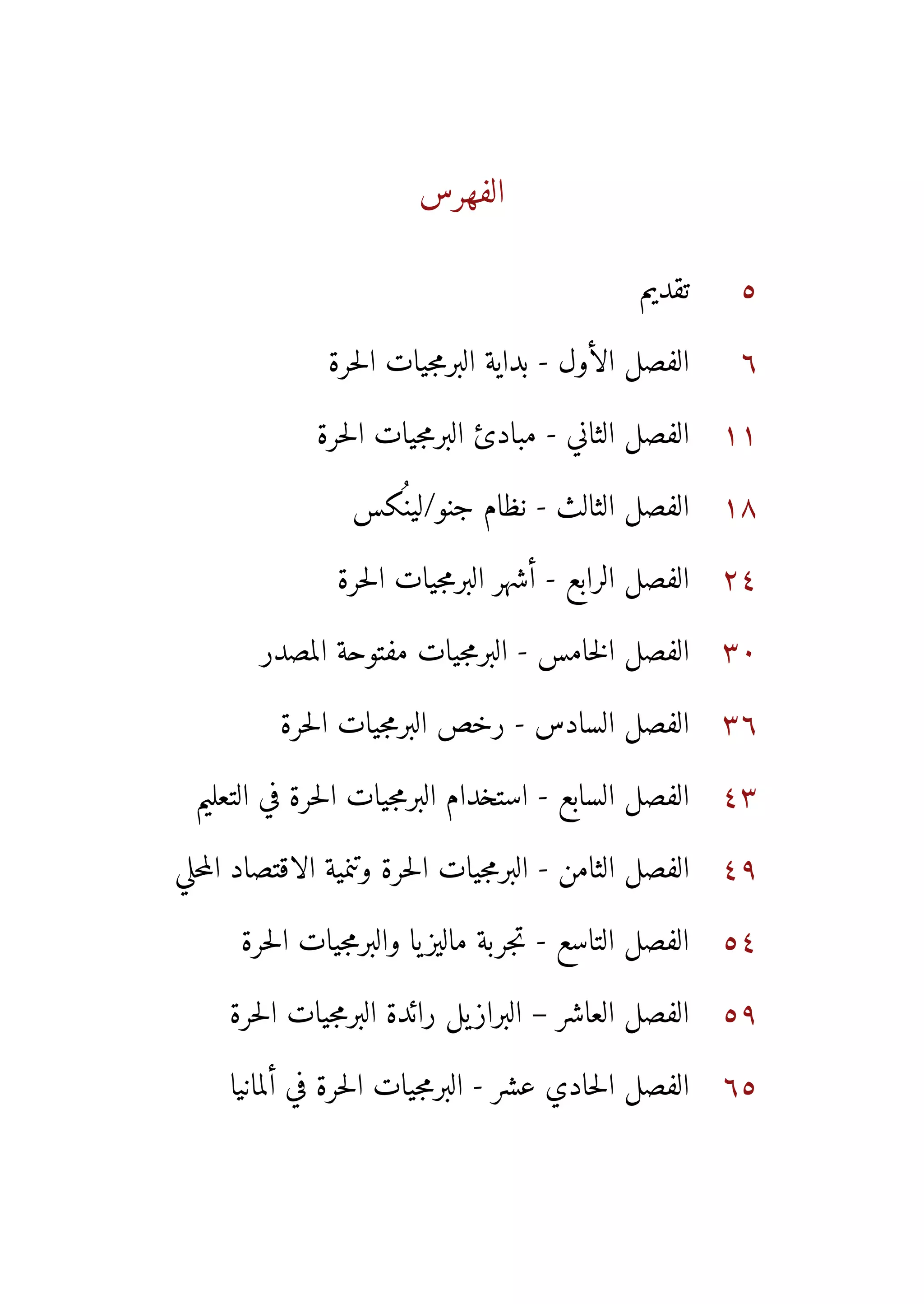 ‫الفهرس‬
                             ‫ال ف هس‬
                              ‫ر‬




                                               ‫تقديم‬     ‫5‬

               ‫الفصل الأول - بداية البرمجيات الحرة‬       ‫6‬

              ‫الفصل الثاني - مبادئ البرمجيات الحرة‬      ‫11‬

                  ‫الفصل الثالث - نظام جنو/لينسكس‬
                    ‫كُ‬                                  ‫81‬

                ‫الفصل الرابع - أشهر البرمجيات الحرة‬     ‫42‬

        ‫الفصل الخامس - البرمجيات مفتوحة المصدر‬          ‫03‬

          ‫الفصل السادس - رخص البرمجيات الحرة‬            ‫63‬

  ‫الفصل السابع - استخدام البرمجيات الحرة في التعليم‬     ‫34‬

‫الفصل الثامن - البرمجيات الحرة وتنمية الاقتصاد المحلي‬   ‫94‬

      ‫الفصل التاسع - تجربة ماليز يا والبرمجيات الحرة‬    ‫45‬

     ‫الفصل العاشر – البراز يل رائدة البرمجيات الحرة‬     ‫95‬

     ‫الفصل الحادي عشر - البرمجيات الحرة في ألمانيا‬      ‫56‬
 