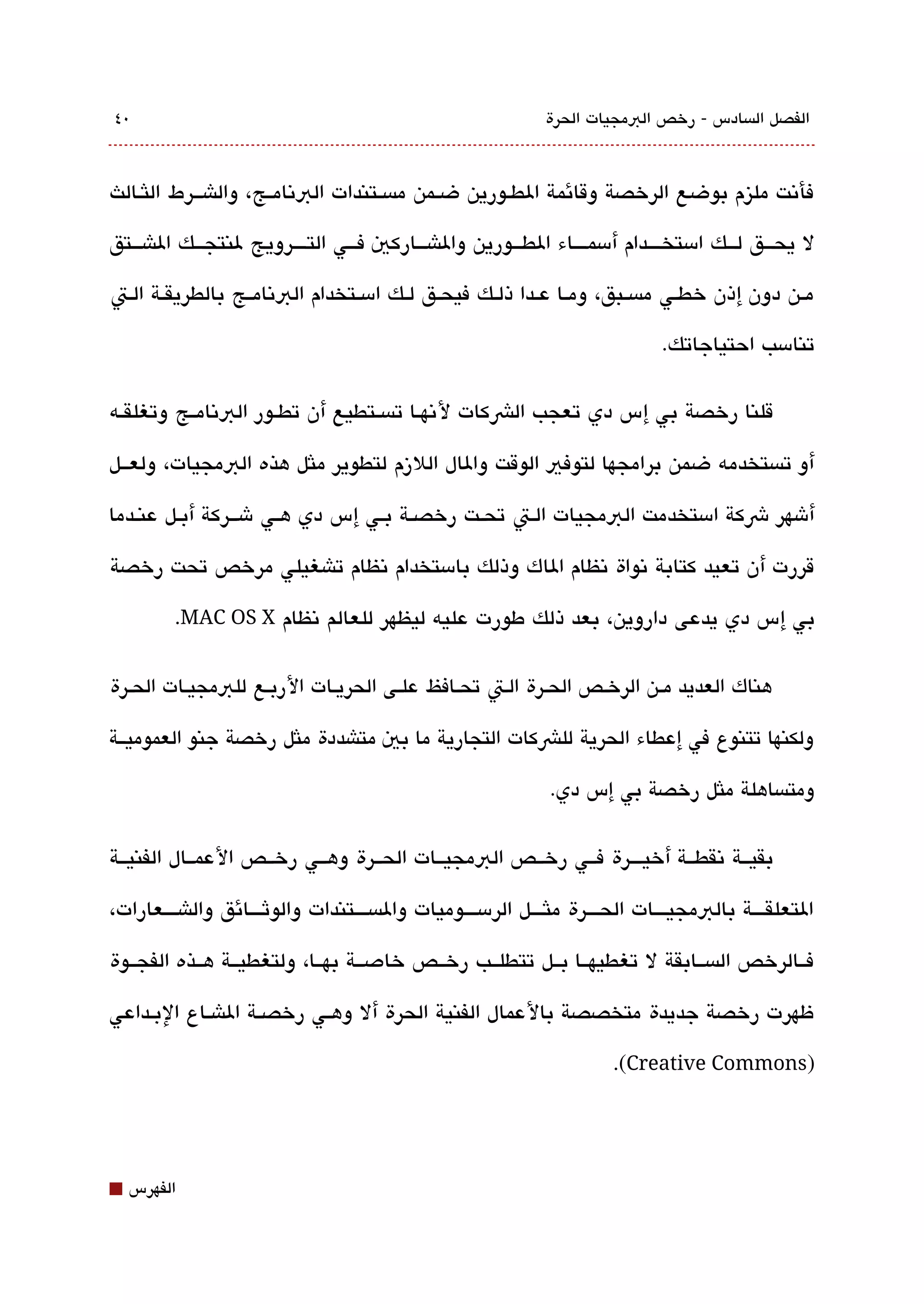 ‫0٤‬                                                              ‫الفصل الةبسادس - رخص البمجيات الحرة‬



‫فأتنت مليزم بوضع الرخصة وقائمة الطققورين ضققمن مةبسققتندات البتنامققج، والاشقققرط اللثققالث‬

‫ل يحقققق لقققك امستخققققدام أمسمققققاء الطقققورين والاشقققاركي فقققي التققققرويج لنتجقققك الاشقققتق‬

‫مققن دون إذن خطققي مةبسققبق، ومققا عققدا ذلققك فيحققق لققك امسققتخدام البتنامققج بالطريقققة الققت‬

                                                                                 ‫تنامسب احتياجاتك.‬

‫قلنا رخصة بي إس دي تعجب الشكات لتنهققا تةبسققتطيع أن تطققور البتنامققج وتغلقققه‬

‫أو تةبستخدمه ضمن برامجها لتوفي الوقت والال اللزم لتطوير ملثل هذه البمجيات، ولعققل‬

‫أشهر شكة امستخدمت البمجيات الققت تحققت رخصققة بققي إس دي هققي شقققركة أبققل عنققدما‬

‫قررت أن تعيد كتابة تنواة تنظام الاك وذلك بامستخدام تنظام تاشغيلي مرخص تحت رخصة‬

         ‫بي إس دي يدعى داروين، بعد ذلك طورت عليه ليظهر للعالم تنظام ‪.MAC OS X‬‬

‫هناك العديد مققن الرخققص الحققرة القت تحققافظ علققى الحريققات الربققع للبمجيققات الحققرة‬

‫ولكنها تتنوع في إعطاء الحرية للشكات التجارية ما بي متاشددة ملثل رخصة جنو العموميققة‬

                                                                 ‫ومتةبساهلة ملثل رخصة بي إس دي.‬

‫بقيققة تنقطققة أخيقققرة فققي رخققص البمجيققات الحققرة وهققي رخققص العمققال الفنيققة‬

‫التعلقققققة بالبمجيققققات الحققققرة ملثققققل الرمسققققوميات والةبسققققتندات والوثققققائق والاشققققعارات،‬

‫فققالرخص الةبسققابقة ل تغطيهققا بققل تتطلققب رخققص خادصققة بهققا، ولتغطيققة هققذه الفجققوة‬

‫ظهرت رخصة جديدة متخصصة بالعمال الفنية الحرة أل وهققي رخصققة الاشققاع البققداعي‬

                                                                          ‫)‪.(Creative Commons‬‬




‫⬛‬   ‫الفهرس‬
 