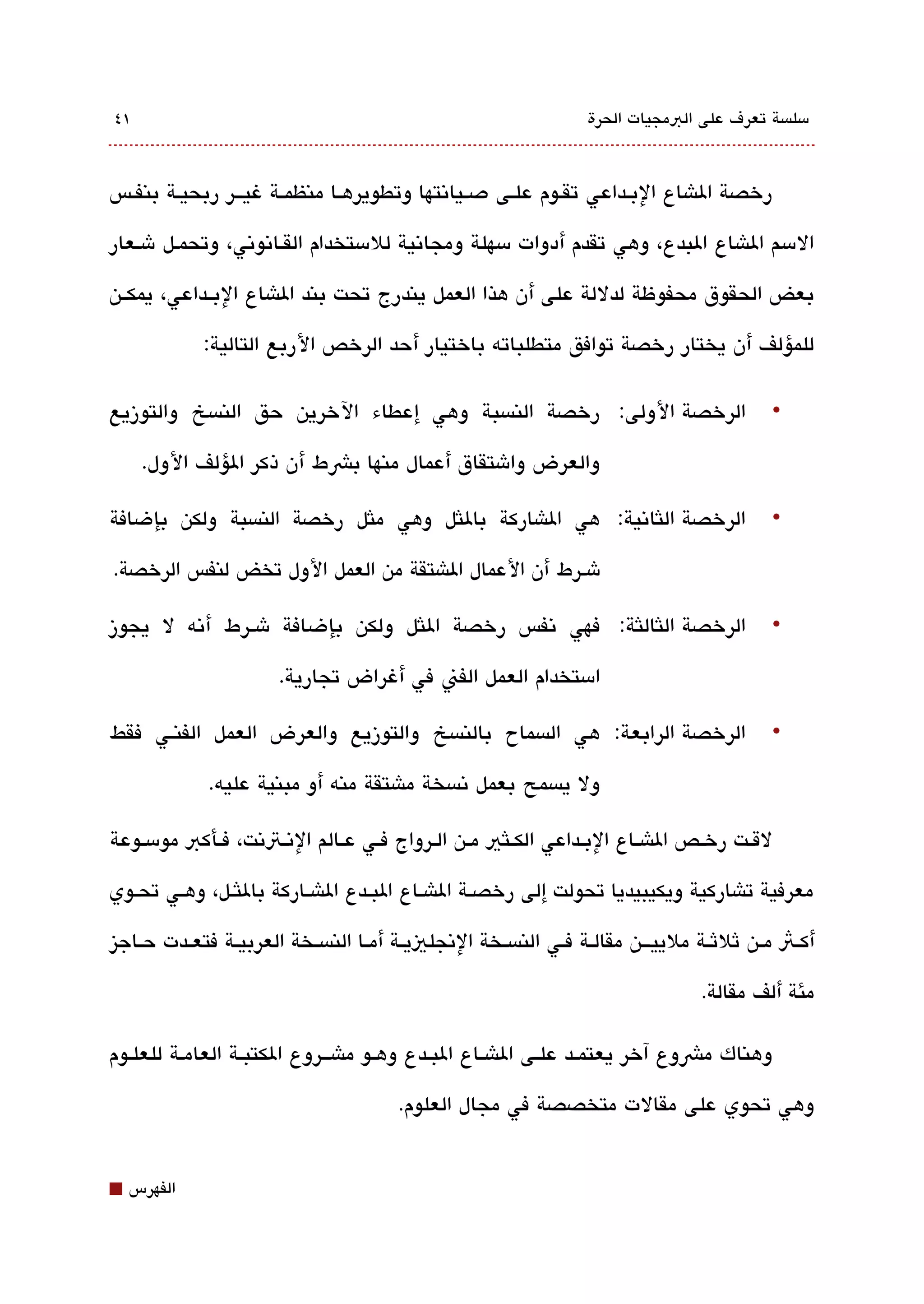 ‫١٤‬                                                                     ‫مسلةبسة تعرف على البمجيات الحرة‬



‫رخصة الاشاع البققداعي تققوم علقى دصقياتنتها وتطويرهققا منظمققة غيقققر ربحيقة بنفقس‬

‫المسم الاشاع البدع، وهي تقدم أدوات مسهلة ومجاتنية للمستخدام القققاتنوتني، وتحمقل شقعار‬

‫بعض الحقوق محفوظة لدللة على أن هذا العمل يندرج تحت بند الاشاع البققداعي، يمكققن‬

              ‫للمؤلف أن يختار رخصة توافق متطلباته باختيار أحد الرخص الربع التالية:‬

‫الرخصة الولى: رخصة النةبسبة وهي إعطاء الخرين حق النةبسخ والتوزيع‬                                   ‫•‬

     ‫والعرض واشتقاق أعمال منها بشط أن ذكر الؤلف الول.‬

‫الرخصة اللثاتنية: هي الاشاركة باللثل وهي ملثل رخصة النةبسبة ولكن بإضافة‬                            ‫•‬

‫شقرط أن العمال الاشتقة من العمل الول تخض لنفس الرخصة.‬

‫الرخصة اللثاللثة: فهي تنفس رخصة اللثل ولكن بإضافة شقرط أتنه ل يجوز‬                                 ‫•‬

                         ‫امستخدام العمل الفن في أغراض تجارية.‬

‫الرخصة الرابعة: هي الةبسماح بالنةبسخ والتوزيع والعرض العمل الفنقي فقط‬                              ‫•‬

              ‫ول يةبسمح بعمل تنةبسخة ماشتقة منه أو مبنية عليه.‬

‫لقققت رخققص الاشققاع البققداعي الكققلثي مققن الققرواج فققي عققالم التنققتتنت، فققأكب مومسققوعة‬

‫معرفية تاشاركية ويكيبيديا تحولت إلى رخصققة الاشققاع البققدع الاشققاركة باللثققل، وهققي تحققوي‬

‫أكققث مققن ثلثققة ملييققق ن مقالققة فققي النةبسققخة التنجلييققة أمققا النةبسققخة العربيققة فتعققدت حققاجيز‬

                                                                                        ‫مئة ألف مقالة.‬

‫وهناك مشوع آخر يعتمققد علققى الاشققاع البققدع وهققو ماشققروع الكتبققة العامقة للعلقوم‬

                                           ‫وهي تحوي على مقالت متخصصة في مجال العلوم.‬


‫⬛‬   ‫الفهرس‬
 