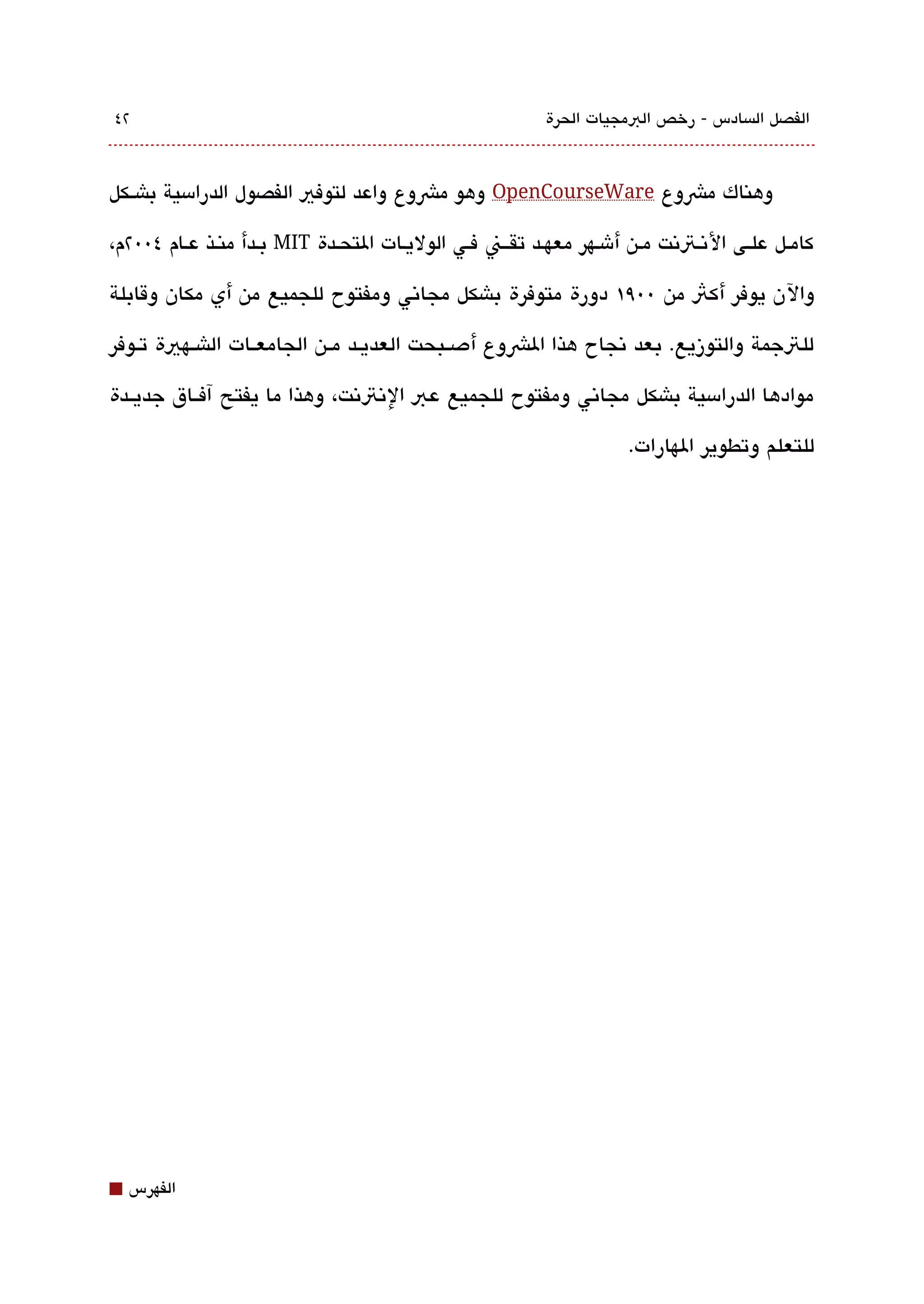 ‫٢٤‬                                                     ‫الفصل الةبسادس - رخص البمجيات الحرة‬



‫وهناك مشوع ‪ OpenCourseWare‬وهو مشوع واعد لتوفي الفصول الدرامسية باشققكل‬

‫كامققل علقى التنقتتنت مقن أشقهر معهقد تقققن فقي الوليقات التحقدة ‪ MIT‬بقدأ منقذ عقام ٤00٢م،‬

‫والن يوفر أكث من 00٩١ دورة متوفرة باشكل مجاتني ومفتوح للجميع من أي مكان وقابلة‬

‫للتجمة والتوزيع. بعد تنجاح هذا الشوع أدصققبحت العديققد مققن الجامعققات الاشققهية تققوفر‬

‫موادها الدرامسية باشكل مجاتني ومفتوح للجميع عب التنتتنت، وهذا ما يفتح آفققاق جديققدة‬

                                                                  ‫للتعلم وتطوير الهارات.‬




‫⬛‬   ‫الفهرس‬
 