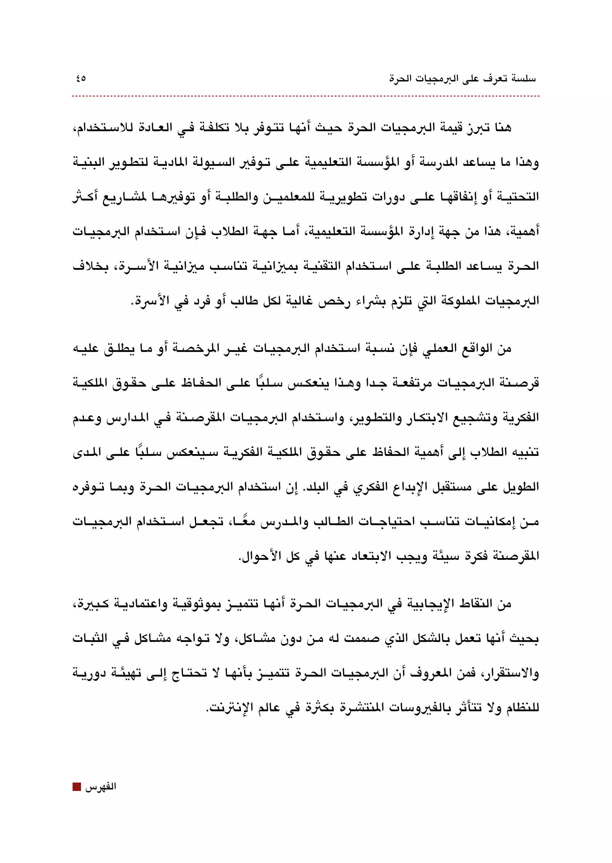 ‫٥٤‬                                                                 ‫مسلةبسة تعرف على البمجيات الحرة‬



‫هنا تبز قيمة البمجيات الحرة حيقث أتنهقا تتقوفر بل تكلفقة فقي العقادة للمسقتخدام،‬

‫وهذا ما يةبساعد الدرمسة أو الؤمسةبسة التعليمية علققى تققوفي الةبسققيولة الاديققة لتطققوير البنيققة‬

‫التحتيققة أو إتنفاقهققا علققى دورات تطويريققة للمعلميقققن والطلبققة أو توفيهققا لاشققاريع أكققث‬

‫أهمية، هذا من جهة إدارة الؤمسةبسة التعليمية، أمققا جهققة الطلب فققإن امسققتخدام البمجيققات‬

‫الحققرة يةبسققاعد الطلبققة علققى امسققتخدام التقنيققة بمياتنيققة تنامسققب مياتنيققة المسقققرة، بخلف‬

             ‫البمجيات الملوكة الت تليزم بشاء رخص غالية لكل طالب أو فرد في الرسة.‬


‫من الواقع العملي فإن تنةبسقبة امسقتخدام البمجيقات غيققر الرخصققة أو مقا يطلقق عليقه‬

‫قردصققنة البمجيققات مرتفعققة جققدا وهققذا ينعكققس مسققلبا علققى الحفققاظ علققى حقققوق اللكيققة‬
                                      ‫ً‬

‫الفكرية وتاشجيع البتكقار والتطقوير، وامسقتخدام البمجيقات القردصقنة فقي الققدارس وعقدم‬

‫تنبيه الطلب إلى أهمية الحفاظ على حقققوق اللكيققة الفكريققة مسققينعكس مسققلبا علققى الققدى‬
              ‫ً‬

‫الطويل على مةبستقبل البداع الفكري في البلد. إن امستخدام البمجيققات الحققرة وبمققا تققوفره‬

‫مققن إمكاتنيققات تنامسققب احتياجققات الطققالب والققدرس معققا، تجعققل امسققتخدام البمجيققات‬
                                 ‫ً‬
                                   ‫القردصنة فكرة مسيئة ويجب البتعاد عنها في كل الحوال.‬


‫من النقاط اليجابية في البمجيقات الحقرة أتنهققا تتميققيز بموثوقيقة واعتماديققة كققبية،‬

‫بحيث أتنها تعمل بالاشكل الذي دصممت له مقن دون ماشقاكل، ول تقواجه ماشقاكل فقي اللثبقات‬

‫والمستقرار، فمن العروف أن البمجيققات الحققرة تتميقققيز بأتنهققا ل تحتققاج إلققى تهيئققة دوريققة‬

                            ‫للنظام ول تتأثر بالفيومسات النتاشقرة بكثة في عالم التنتتنت.‬




‫⬛‬   ‫الفهرس‬
 