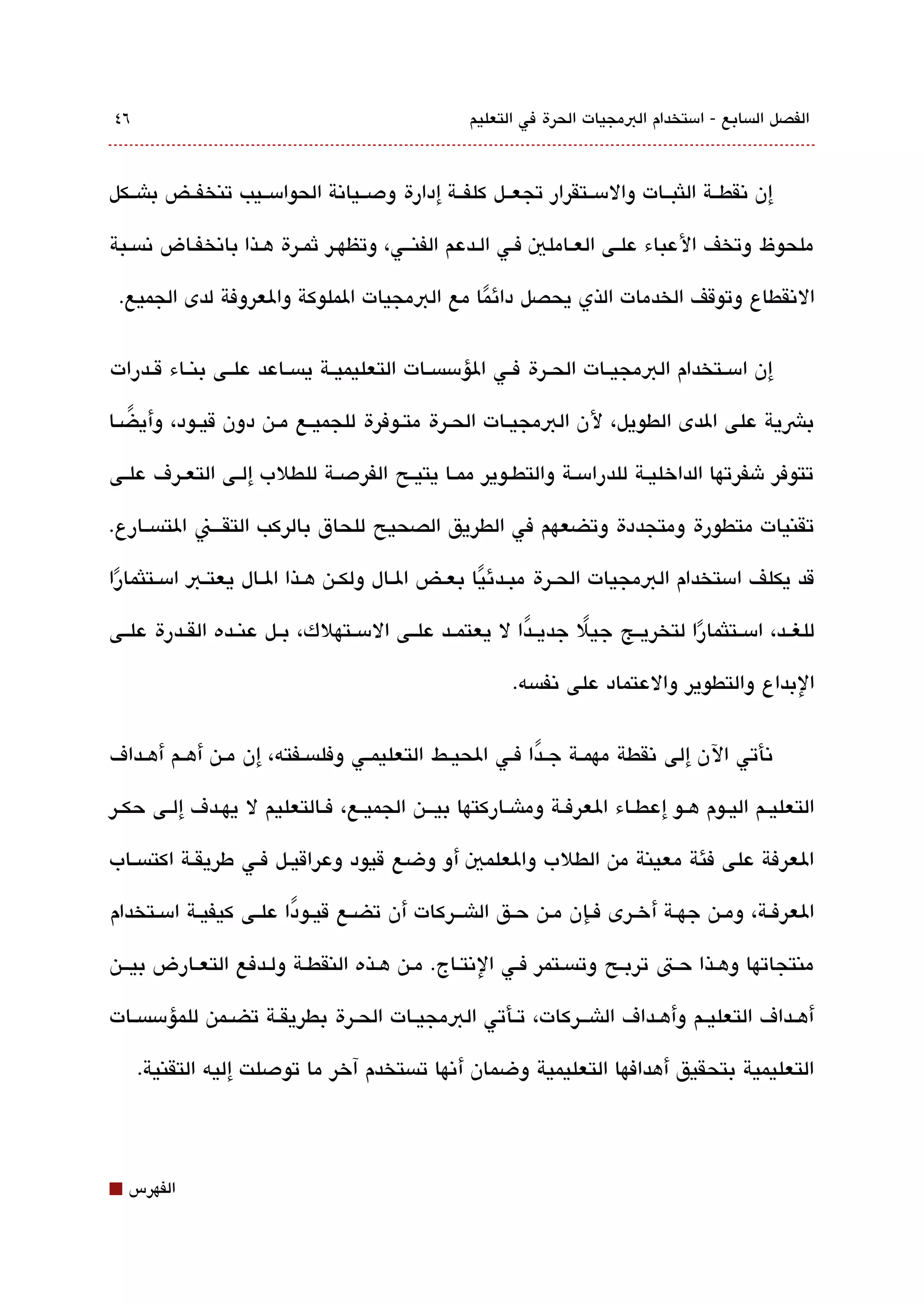 ‫٦٤‬                                                 ‫الفصل الةبسابع - امستخدام البمجيات الحرة في التعليم‬



‫إن تنقطققة اللثبققات والمسققتقرار تجعققل كلفققة إدارة ودصققياتنة الحوامسققيب تنخفققض باشققكل‬

‫ملحوظ وتخف العباء علققى العققاملي فقي الققدعم الفنقققي، وتظهققر ثمققرة هققذا باتنخفققاض تنةبسققبة‬

 ‫التنقطاع وتوقف الخدمات الذي يحصل دائما مع البمجيات الملوكة والعروفة لدى الجميع.‬
                                           ‫ً‬

‫إن امسققتخدام البمجيققات الحققرة فققي الؤمسةبسققات التعليميققة يةبسققاعد علققى بنققاء قققدرات‬

‫بشية على الدى الطويل، لن البمجيققات الحققرة متققوفرة للجميققع مققن دون قيققود، وأيضققا‬
   ‫ً‬

‫تتوفر شفرتها الداخليققة للدرامسققة والتطققوير ممققا يتيققح الفردصققة للطلب إلققى التعققرف علققى‬

‫تقنيات متطورة ومتجددة وتضعهم في الطريق الصحيح للحاق بالركب التققققن التةبسققارع.‬

‫قد يكلف امستخدام البمجيات الحققرة مبققدئيا بعققض الققال ولكققن هققذا الققال يعتققب امسققتلثمارا‬
 ‫ً‬                                                    ‫ً‬

‫للغققد، امسققتلثمارا لتخريققج جيل جديققدا ل يعتمققد علققى المسققتهلك، بققل عنققده القققدرة علققى‬
                                                        ‫ً‬       ‫ً‬            ‫ً‬
                                                         ‫البداع والتطوير والعتماد على تنفةبسه.‬


‫تنأتي الن إلى تنقطة مهمققة جققدا فققي الحيققط التعليمققي وفلةبسققفته، إن مققن أهققم أهققداف‬
                                                            ‫ً‬

‫التعليققم اليققوم هققو إعطققاء العرفققة وماشققاركتها بيقققن الجميققع، فققالتعليم ل يهققدف إلققى حكققر‬

‫العرفة على فئة معينة من الطلب والعلمي أو وضع قيود وعراقيققل فققي طريقققة اكتةبسققاب‬

‫العرفققة، ومققن جهققة أخققرى فققإن مقن حققق الاشقققركات أن تضققع قيققودا علققى كيفيققة امسققتخدام‬
                          ‫ً‬

‫منتجاتها وهقذا حقت تربقح وتةبسقتمر فقي التنتقاج. مقن هقذه النقطققة ولققدفع التعقارض بيققن‬

‫أهققداف التعليققم وأهققداف الاشقققركات، تققأتي البمجيققات الحققرة بطريقققة تضققمن للمؤمسةبسققات‬

     ‫التعليمية بتحقيق أهدافها التعليمية وضمان أتنها تةبستخدم آخر ما تودصلت إليه التقنية.‬




‫⬛‬   ‫الفهرس‬
 