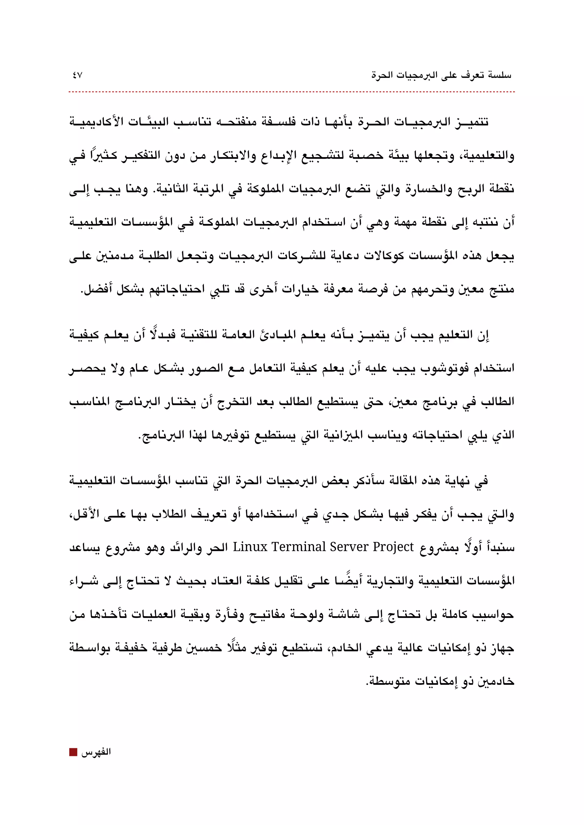 ‫٧٤‬                                                                  ‫مسلةبسة تعرف على البمجيات الحرة‬



‫تتميقققيز البمجيققات الحققرة بأتنهققا ذات فلةبسققفة منفتحققه تنامسققب البيئققات الكاديميققة‬

‫والتعليمية، وتجعلها بيئة خصقبة لتاشقجيع البقداع والبتكقار مقن دون التفكيققر كقلثيا فقي‬
     ‫ً‬

‫تنقطة الربح والخةبسارة والت تضع البمجيات الملوكة في الرتبة اللثاتنية. وهنا يجققب إلققى‬

‫أن تننتبه إلى تنقطة مهمة وهي أن امسققتخدام البمجيققات الملوكقة فققي الؤمسةبسققات التعليميققة‬

‫يجعل هذه الؤمسةبسات كوكالت دعاية للاشققركات البمجيقات وتجعقل الطلبققة مقدمني علقى‬

    ‫منتج معي وتحرمهم من فردصة معرفة خيارات أخرى قد تلب احتياجاتهم باشكل أفضل.‬


‫إن التعليم يجب أن يتميقققيز بققأتنه يعلققم البققادئ العامققة للتقنيققة فبققدل أن يعلققم كيفيققة‬
                   ‫ً‬

‫امستخدام فوتوشوب يجب عليه أن يعلم كيفية التعامل مققع الصققور باشققكل عققام ول يحصقققر‬

‫الطالب في برتنامج معي، حت يةبستطيع الطالب بعد التخرج أن يختققار البتنامققج النامسققب‬

               ‫الذي يلب احتياجاته وينامسب الياتنية الت يةبستطيع توفيها لهذا البتنامج.‬


‫في تنهاية هذه القالة مسأذكر بعض البمجيات الحرة الت تنامسب الؤمسةبسققات التعليميقة‬

‫والقت يجقب أن يفكقر فيهقا باشققكل جقدي فققي امسققتخدامها أو تعريقف الطلب بهققا علققى الققل،‬

‫مسنبدأ أول بمشوع ‪ Linux Terminal Server Project‬الحر والرائد وهو مشوع يةبساعد‬
                                                                   ‫ً‬

‫الؤمسةبسات التعليمية والتجارية أي ضققا علققى تقليققل كلفقة العتققاد بحيقث ل تحتققاج إلققى ش قققراء‬
                                                                ‫ً‬

‫حوامسيب كاملة بل تحتقاج إلقى شاشقة ولوحقة مفاتيقح وفقأرة وبقيقة العمليقات تأخقذها مقن‬

‫جهاز ذو إمكاتنيات عالية يدعي الخادم، تةبستطيع توفي ملثل خمةبسي طرفية خفيفققة بوامسققطة‬
                                ‫ً‬

                                                                   ‫خادمي ذو إمكاتنيات متومسطة.‬



‫⬛‬   ‫الفهرس‬
 