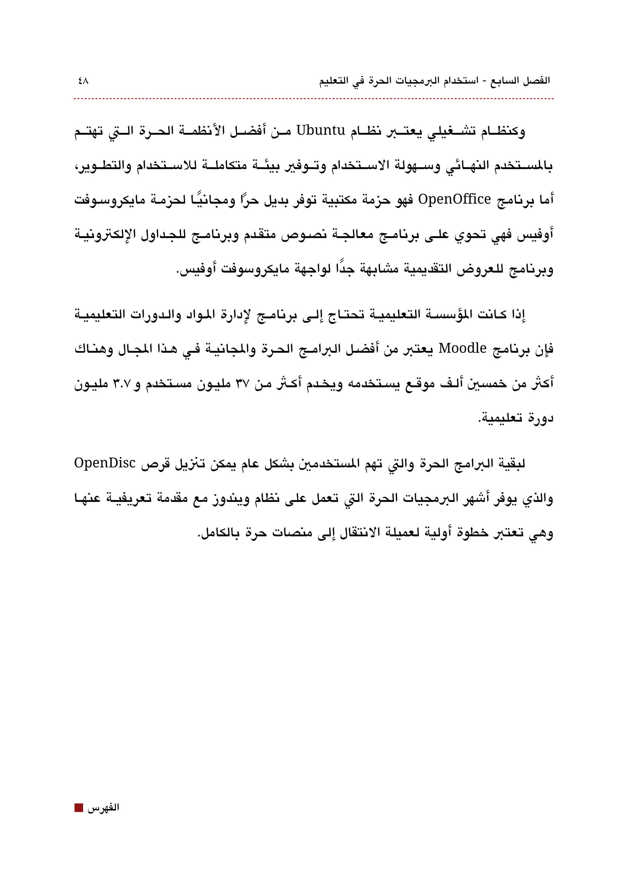 ‫8٤‬                                                  ‫الفصل الةبسابع - امستخدام البمجيات الحرة في التعليم‬



‫وكنظقققام تاشقققغيلي يعتقققب تنظقققام ‪ Ubuntu‬مقققن أفضقققل التنظمقققة الحقققرة القققت تهتقققم‬

‫بالةبسققتخدم النهققائي ومسققهولة المسققتخدام وتققوفي بيئققة متكاملققة للمسققتخدام والتطققوير،‬

‫أما برتنامج ‪ OpenOffice‬فهو حيزمة مكتبية توفر بديل حرا ومجاتنيقا لحيزمقة مايكرومسقوفت‬
                       ‫ً‬        ‫ً‬
‫أوفيس فهي تحوي علققى برتنامققج معالجققة تنصققوص متقققدم وبرتنامققج للجققداول اللكتوتنيققة‬

                     ‫وبرتنامج للعروض التقديمية ماشابهة جدا لواجهة مايكرومسوفت أوفيس.‬
                                                ‫ً‬

‫إذا كققاتنت الؤمسةبسققة التعليميققة تحتققاج إلققى برتنامققج لدارة الققواد والققدورات التعليميققة‬

‫فإن برتنامج ‪ Moodle‬يعتب من أفضققل البامققج الحققرة والجاتنيققة فققي هققذا الجققال وهنققاك‬

‫أكث من خمةبسي ألقف موققع يةبسقتخدمه ويخقدم أكقث مقن ٧3 مليقون مةبسقتخدم و ٧.3 مليقون‬

                                                                                      ‫دورة تعليمية.‬

‫لبقية البامج الحرة والت تهم الةبستخدمي باشكل عام يمكن تنيل قرص ‪OpenDisc‬‬

‫والذي يوفر أشهر البمجيات الحرة الت تعمل على تنظام ويندوز مع مقدمة تعريفيققة عنهققا‬

                          ‫وهي تعتب خطوة أولية لعميلة التنتقال إلى منصات حرة بالكامل.‬




‫⬛‬   ‫الفهرس‬
 