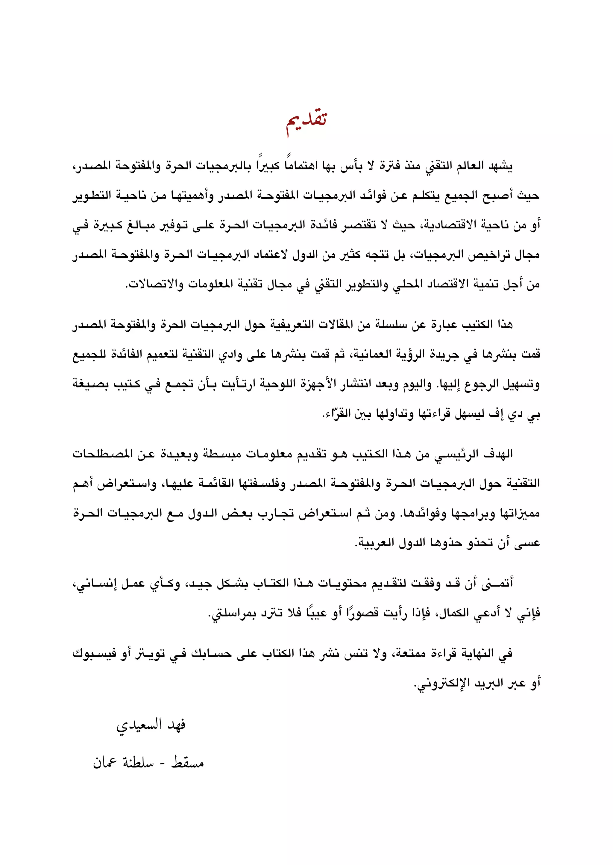 ‫د‬
                                                    ‫م‬
                                                    ‫تقي‬




                                               ‫تقديم‬
‫ياشهد العالم التقن منذ فتة ل بأس بها اهتمامًا كبيًا بالبمجيات الحرة والفتوحة الصققدر،‬

‫حيث أدصبح الجميع يتكلققم عققن فوائققد البمجيققات الفتوحققة الصققدر وأهميتهققا مققن تناحيققة التطققوير‬

‫أو من تناحية القتصادية، حيث ل تقتصق ر فائققدة البمجيققات الحققرة علققى تققوفي مبققالغ كققبية فققي‬

‫مجال تراخيص البمجيات، بل تتجه كلثي من الدول لعتماد البمجيققات الحققرة والفتوحققة الصققدر‬

           ‫من أجل تنمية القتصاد الحلي والتطوير التقن في مجال تقنية العلومات والتصالت.‬

‫هذا الكتيب عبارة عن مسلةبسلة من القالت التعريفية حول البمجيات الحرة والفتوحة الصققدر‬

‫قمت بنشها ف ي جريدة الرؤية العماتنية، ثم قمت بنش ها على وادي التقنية لتعميم الفائدة للجميع‬

‫وتةبسهيل الرجوع إليها. واليوم وبعد اتنتاشار الجهيزة اللوحية ارتققأيت بققأن تجمققع فقي كققتيب بصققيغة‬

                                                          ‫بي دي إف ليةبسهل قراءتها وتداولها بي القراء.‬
                                                             ‫ّ‬

‫الهدف الرئيةبسقي من هقذا الكقتي ب هققو تققديم معلومقات مبةبسققطة وبعيقدة عقن الصقطلحات‬

‫التقنية حول البمجيقات الحقرة والفتوحققة الصقدر وفلةبسقفتها القائمققة عليهقا، وامسقتعراض أهقم‬

‫ممياتها وبرامجها وفوائدها. ومن ثقم امسقتعراض تجقارب بعققض القدول مققع البمجيققات الحققرة‬

                                                                ‫عةبسى أن تحذو حذوها الدول العربية.‬

‫أتمقققن أن ققق د وفقققت لتقققديم محتويققات هققذا الكتققاب باشققكل جيققد، وكققأي عمققل إتنةبسققاتني،‬

                              ‫فإتني ل أدعي الكمال، فإذا رأيت قصورا أو عيبا فل تتد بمرامسلت.‬
                                                ‫ً‬       ‫ً‬

‫في النهاية قراءة ممتعة، ول تنس تنش هذا الكتاب على حةبسققابك فققي تويققت أو فيةبسققبوك‬

                                                                            ‫أو عب البيد اللكتوتني.‬

         ‫فهد السعيدي‬

    ‫مسقط - سلطنة عمان‬
 