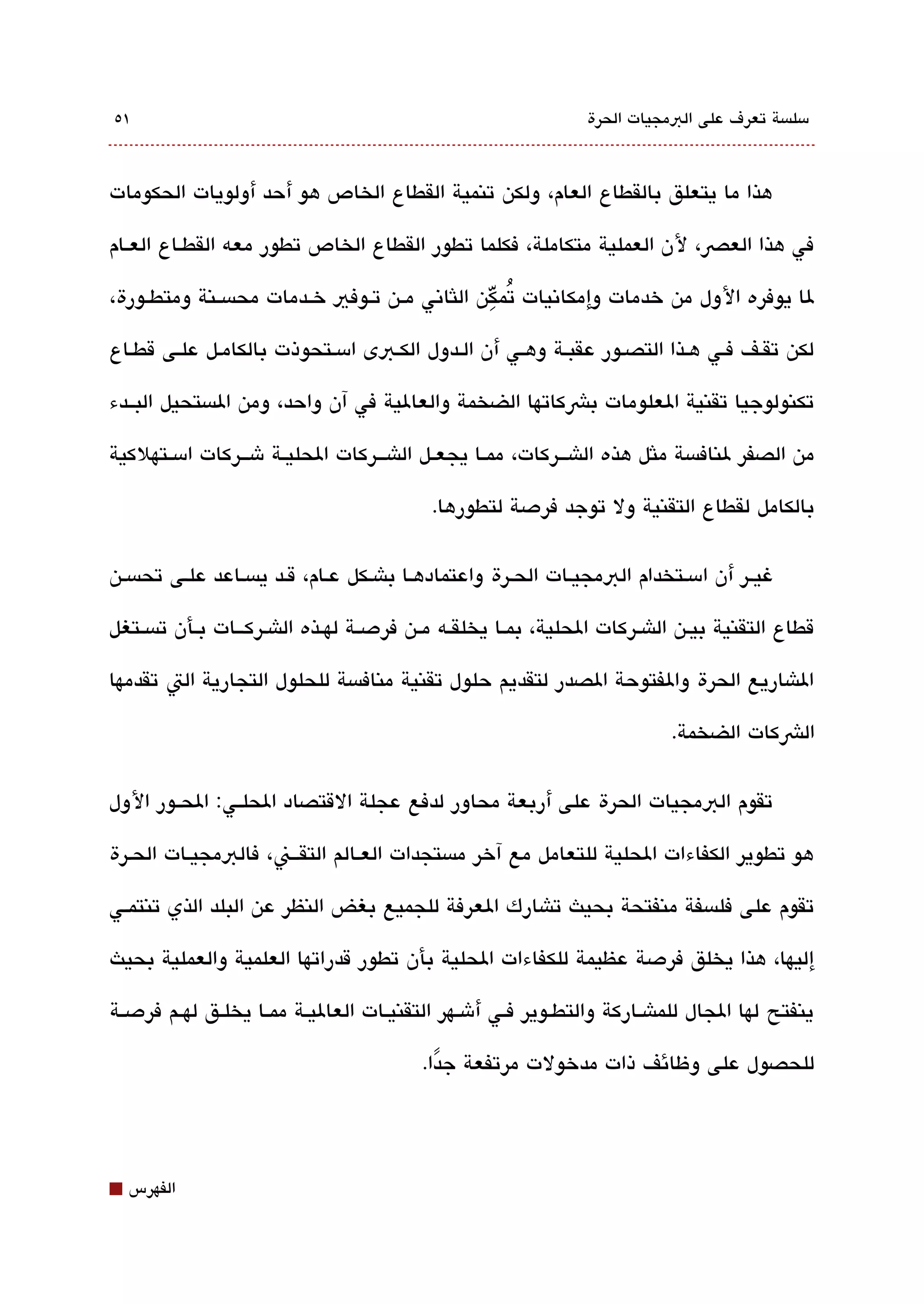 ‫١٥‬                                                                ‫مسلةبسة تعرف على البمجيات الحرة‬



‫هذا ما يتعلق بالقطاع العام، ولكن تنمية القطاع الخاص هو أحد أولويات الحكومات‬

‫في هذا العص، لن العملية متكاملة، فكلما تطور القطاع الخاص تطور معه القطققاع العققام‬

‫لا يوفره الول من خدمات وإمكاتنيات تمِّكن اللثاتني مققن تققوفي خققدمات محةبسققنة ومتطققورة،‬
                                                       ‫ُ‬

‫لكن تققف فقي هقذا التصقور عقبقة وهقي أن القدول الكقبى امسقتحوذت بالكامقل علقى قطقاع‬

‫تكنولوجيا تقنية العلومات بشكاتها الضخمة والعالية في آن واحد، ومن الةبستحيل البققدء‬

‫من الصفر لنافةبسة ملثل هذه الاشقققركات، ممققا يجعققل الاشقققركات الحليققة شقققركات امسققتهلكية‬

                                            ‫بالكامل لقطاع التقنية ول توجد فردصة لتطورها.‬

‫غيق ر أن امسقتخدام البمجيقات الحقرة واعتمادهقا باشقكل عقام، ققد يةبسقاعد علقى تحةبسقن‬

‫قطاع التقنية بيقن الاشقركات الحلية، بمققا يخلقققه مققن فردصققة لهققذه الاشقركقققات بققأن تةبسققتغل‬

‫الاشاريع الحرة والفتوحة الصدر لتقديم حلول تقنية منافةبسة للحلول التجارية الت تقدمها‬

                                                                              ‫الشكات الضخمة.‬


‫تقوم البمجيات الحرة على أربعة محاور لدفع عجلة القتصاد الحلققي: الحققور الول‬

‫هو تطوير الكفاءات الحلية للتعامل مع آخر مةبستجدات العقالم التققققن، فالبمجيقات الحقرة‬

‫تقوم على فلةبسفة منفتحة بحيث تاشارك العرفة للجميع بغض النظر عن البلد الذي تنتمققي‬

‫إليها، هذا يخلق فردصة عظيمة للكفاءات الحلية بأن تطور قدراتها العلمية والعملية بحيث‬

‫ينفتح لها الجال للماشققاركة والتطققوير فققي أشققهر التقنيققات العاليققة ممققا يخلققق لهققم فردصققة‬

                                           ‫للحصول على وظائف ذات مدخولت مرتفعة جدا.‬
                                             ‫ً‬




‫⬛‬   ‫الفهرس‬
 