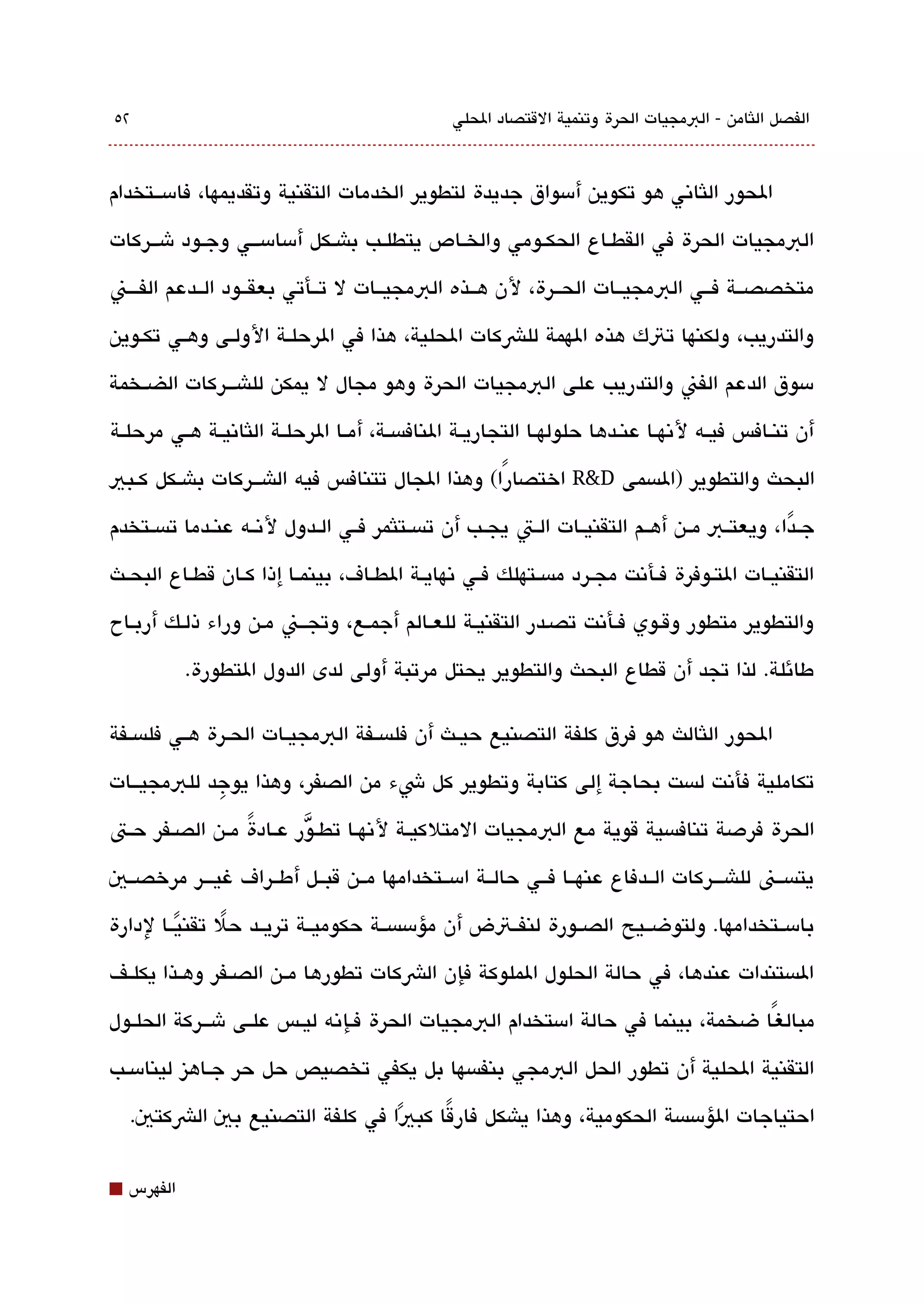 ‫٢٥‬                                                 ‫الفصل اللثامن - البمجيات الحرة وتنمية القتصاد الحلي‬



‫الحور اللثاتني هو تكوين أمسواق جديدة لتطوير الخدمات التقنية وتقديمها، فامسققتخدام‬

‫البمجيات الحرة في القطققاع الحكققومي والخققاص يتطلققب باشققكل أمسامسقققي وجققود شقققركات‬

‫متخصصققة فققي البمجيققات الحققرة، لن هققذه البمجيققات ل تققأتي بعقققود الققدعم الفقققن‬

‫والتدريب، ولكنها تتك هذه الهمة للشكات الحلية، هذا في الرحلقة الولققى وهققي تكقوين‬

‫مسوق الدعم الفن والتدريب على البمجيات الحرة وهو مجال ل يمكن للاشقققركات الضققخمة‬

‫أن تنققافس فيققه لتنهققا عنققدها حلولهققا التجاريققة النافةبسققة، أمققا الرحلققة اللثاتنيققة هققي مرحلققة‬

‫البحث والتطوير )الةبسمى ‪ R&D‬اختصارًا( وهذا الجال تتنافس فيه الاشقققركات باشققكل كققبي‬

‫جققدا ، ويعتققب مققن أهققم التقنيققات الققت يجققب أن تةبسققتلثمر فققي الققدول لتنققه عنققدما تةبسققتخدم‬
                                                                                                   ‫ً‬
‫التقنيققات التققوفرة فققأتنت مجققرد مةبسققتهلك فققي تنهايققة الطققاف، بينمققا إذا كققان قطققاع البحققث‬

‫والتطوير متطور وققوي فقأتنت تصقدر التقنيقة للعقالم أجمقع، وتجققن مقن وراء ذلقك أربقاح‬

             ‫طائلة. لذا تجد أن قطاع البحث والتطوير يحتل مرتبة أولى لدى الدول التطورة.‬

‫الحور اللثالث هو فرق كلفة التصنيع حيققث أن فلةبسققفة البمجيققات الحققرة هققي فلةبسققفة‬

‫تكاملية فأتنت لةبست بحاجة إلى كتابة وتطوير كل شء من الصفر، وهذا يوجد للبمجيققات‬
            ‫ِ‬

‫الحرة فردصة تنافةبسية قوية مع البمجيات المتلكيققة لتنهققا تطقق ّور عققادة مققن الصققفر حققت‬
                  ‫ً‬
‫يتةبسققن للاشقققركات الققدفاع عنهققا فققي حالققة امسققتخدامها مققن قبققل أطققراف غيقققر مرخصققي‬

‫بامسققتخدامها. ولتوضققيح الصققورة لنفققتض أن مؤمسةبسققة حكوميققة تريققد حل تقنيققا لدارة‬
         ‫ً‬     ‫ً‬
‫الةبستندات عندها، في حالة الحلول الملوكة فإن الشكات تطورها مققن الصققفر وهققذا يكلققف‬

‫مبالغ ًا ضخمة، بينما في حالة امستخدام البمجيات الحرة فققإتنه ليققس علققى شقققركة الحلققول‬

‫التقنية الحلية أن تطور الحل البمجي بنفةبسها بل يكفي تخصيص حل حر جققاهيز لينامسققب‬

    ‫احتياجات الؤمسةبسة الحكومية، وهذا ياشكل فارقا كبيا في كلفة التصنيع بي الشكتي.‬
                                ‫ً‬    ‫ً‬


‫⬛‬   ‫الفهرس‬
 