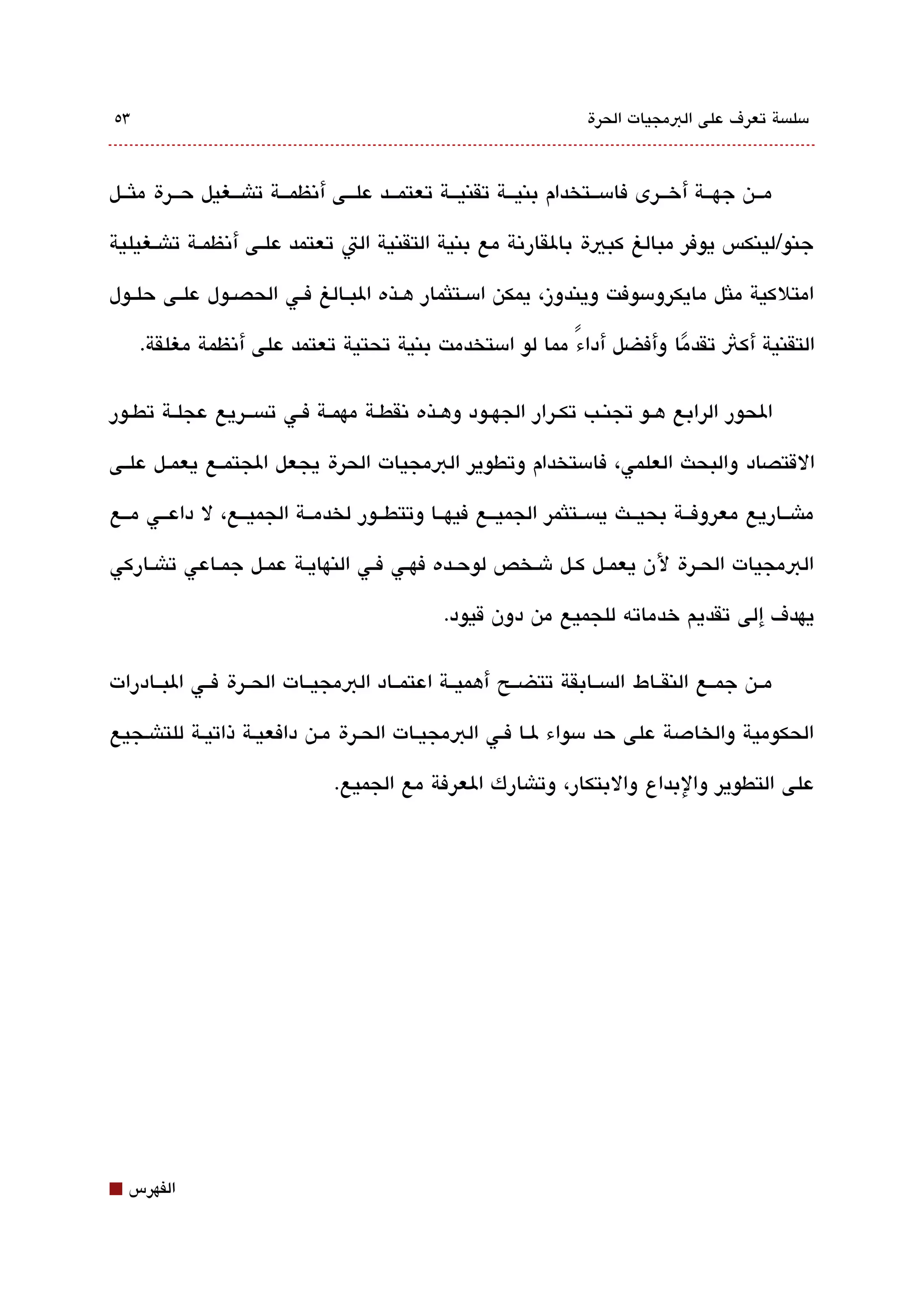 ‫3٥‬                                                                   ‫مسلةبسة تعرف على البمجيات الحرة‬



‫مققن جهقققة أخققرى فامسققتخدام بنيقققة تقنيقققة تعتمقققد علقققى أتنظمقققة تاشقققغيل حققرة ملثققل‬

‫جنو/لينكس يوفر مبالغ كبية بالقارتنة مع بنية التقنية الت تعتمد علققى أتنظمققة تاشققغيلية‬

‫امتلكية ملثل مايكرومسوفت ويندوز، يمكن امسققتلثمار هققذه البققالغ فققي الحصققول علققى حلققول‬

     ‫التقنية أكث تقدما وأفضل أداء مما لو امستخدمت بنية تحتية تعتمد على أتنظمة مغلقة.‬
                                                        ‫ً‬           ‫ً‬

‫الحور الرابع هققو تجنققب تكققرار الجهققود وهققذه تنقطققة مهمققة فققي تةبسقققريع عجلققة تطققور‬

‫القتصاد والبحث العلمي، فامستخدام وتطوير البمجيات الحرة يجعل الجتمققع يعمققل علققى‬

‫ماشققاريع معروفققة بحيققث يةبسققتلثمر الجميققع فيهققا وتتطققور لخدمققة الجميققع، ل داعققي مققع‬

‫البمجيات الحققرة لن يعمققل كققل شققخص لوحققده فهققي فققي النهايققة عمققل جمققاعي تاشققاركي‬

                                                ‫يهدف إلى تقديم خدماته للجميع من دون قيود.‬

‫مققن جمققع النقققاط الةبسققابقة تتضققح أهميققة اعتمققاد البمجيققات الحققرة فققي البققادرات‬

‫الحكومية والخادصة على حد مسواء لقا فقي البمجيقات الحقرة مقن دافعيقة ذاتيقة للتاشقجيع‬

                                ‫على التطوير والبداع والبتكار، وتاشارك العرفة مع الجميع.‬




‫⬛‬   ‫الفهرس‬
 
