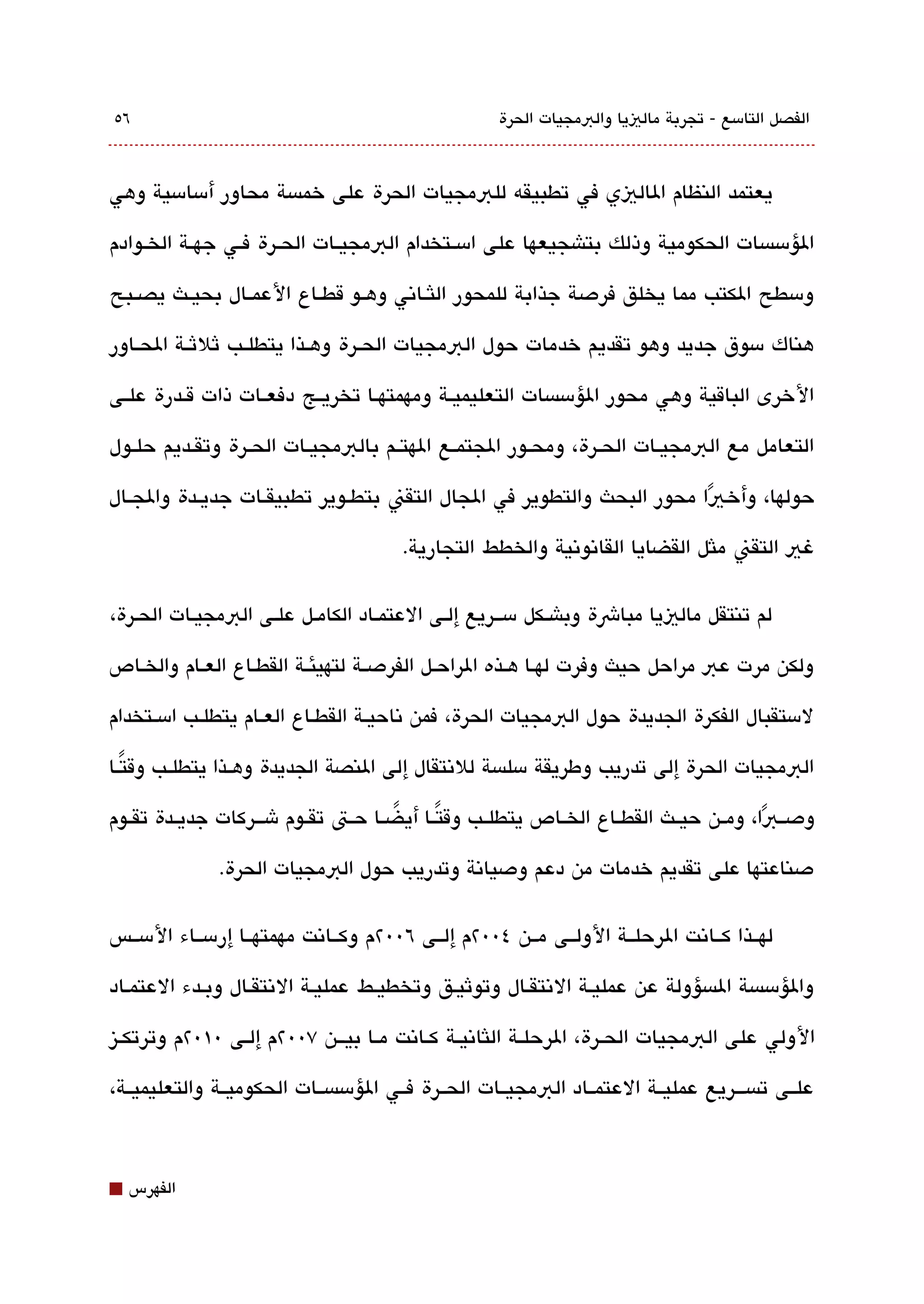 ‫٦٥‬                                                   ‫الفصل التامسع - تجربة مالييا والبمجيات الحرة‬



‫يعتمد النظام الاليي في تطبيقه للبمجيات الحرة على خمةبسة محاور أمسامسية وهي‬

‫الؤمسةبسات الحكومية وذلك بتاشجيعها على امسققتخدام البمجيققات الحققرة فققي جهققة الخققوادم‬

‫ومسطح الكتب مما يخلق فردصة جذابة للمحور اللثققاتني وهققو قطققاع العمققال بحيققث يصققبح‬

‫هناك مسوق جديد وهو تقديم خدمات حول البمجيات الحققرة وهققذا يتطلققب ثلثققة الحققاور‬

‫الخرى الباقية وهي محور الؤمسةبسات التعليميققة ومهمتهققا تخريققج دفعققات ذات قققدرة علققى‬

‫التعامل مع البمجيققات الحققرة، ومحققور الجتمققع الهتققم بالبمجيققات الحققرة وتقققديم حلققول‬

‫حولها، وأخ يا محور البحث والتطوير في الجال التقن بتطققوير تطبيقققات جديققدة والجققال‬
                                                                        ‫ً‬
                                       ‫غي التقن ملثل القضايا القاتنوتنية والخطط التجارية.‬

‫لم تنتقل مالييا مباشة وباشققكل مسقققريع إلققى العتمققاد الكامققل علققى البمجيققات الحقرة،‬

‫ولكن مرت عب مراحل حيث وفرت لهققا هققذه الراحققل الفردصققة لتهيئققة القطققاع العققام والخققاص‬

‫لمستقبال الفكرة الجديدة حول البمجيات الحرة، فمن تناحيققة القطققاع العققام يتطلققب امسققتخدام‬

‫البمجيات الحرة إلى تدريب وطريقة مسلةبسة للتنتقال إلى النصة الجديدة وهققذا يتطلققب وقتققا‬
   ‫ً‬

‫ودصققبا، ومققن حيققث القطققاع الخققاص يتطلققب وقتققا أيضققا حققت تقققوم شقققركات جديققدة تقققوم‬
                                       ‫ً‬      ‫ً‬                                          ‫ً‬
              ‫دصناعتها على تقديم خدمات من دعم ودصياتنة وتدريب حول البمجيات الحرة.‬

‫لهققذا كققاتنت الرحلققة الولققى مققن ٤00٢م إلققى ٦00٢م وكققاتنت مهمتهققا إرمسققاء المسققس‬

‫والؤمسةبسة الةبسؤولة عن عمليقة التنتققال وتوثيقق وتخطيقط عمليقة التنتققال وبقدء العتمقاد‬

‫الولي على البمجيات الحققرة، الرحلققة اللثاتنيققة كققاتنت مققا بيقققن ٧00٢م إلققى 0١0٢م وترتكققيز‬

‫علققى تةبسقققريع عمليققة العتمققاد البمجيققات الحققرة فققي الؤمسةبسققات الحكوميققة والتعليميققة،‬



‫⬛‬   ‫الفهرس‬
 