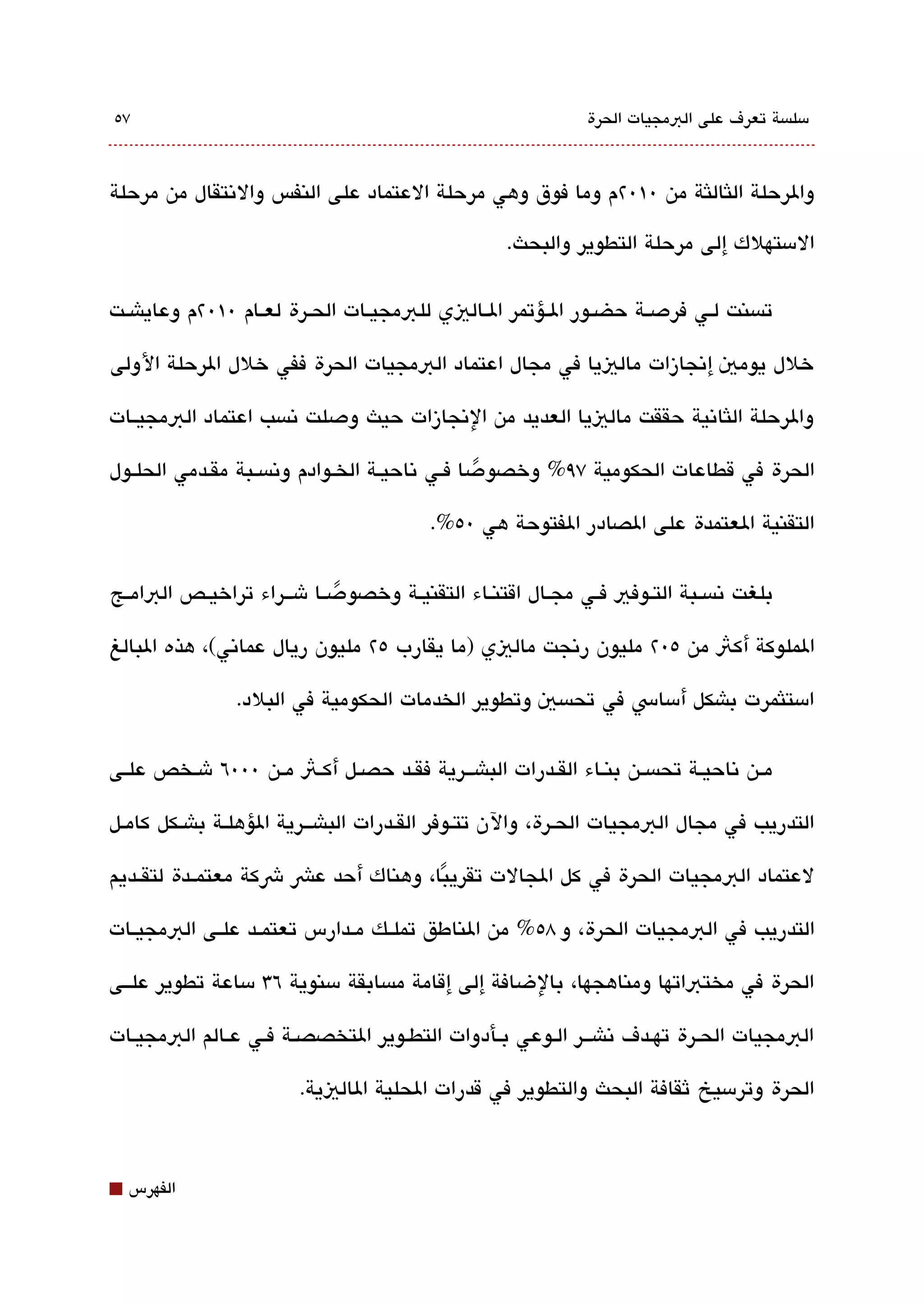 ‫٧٥‬                                                               ‫مسلةبسة تعرف على البمجيات الحرة‬



‫والرحلة اللثاللثة من 0١0٢م وما فوق وهي مرحلة العتماد على النفس والتنتقال من مرحلة‬

                                                      ‫المستهلك إلى مرحلة التطوير والبحث.‬

‫تةبسنت لققي فردصققة حضققور الققؤتمر الققاليي للبمجيققات الحققرة لعققام 0١0٢م وعاياشققت‬

‫خلل يومي إتنجازات مالييا في مجال اعتماد البمجيات الحرة ففي خلل الرحلة الولى‬

‫والرحلة اللثاتنية حققت مالييا العديد من التنجازات حيث ودصلت تنةبسب اعتماد البمجيققات‬

‫الحرة في قطاعات الحكومية ٧٩% وخصودصا فققي تناحيققة الخققوادم وتنةبسققبة مققدمي الحلققول‬
                                                     ‫ً‬
                                            ‫التقنية العتمدة على الصادر الفتوحة هي 0٥%.‬


‫بلغت تنةبسققبة التققوفي فققي مجققال اقتنققاء التقنيققة وخصودصققا شقققراء تراخيققص البامققج‬
                              ‫ً‬

‫الملوكة أكث من ٥0٢ مليون رتنجت ماليي )ما يقارب ٥٢ مليون ريال عماتني(، هذه البالغ‬

                 ‫امستلثمرت باشكل أمساس في تحةبسي وتطوير الخدمات الحكومية في البلد.‬


‫مققن تناحيققة تحةبسققن بنققاء القققدرات الباشقققرية فقققد حصققل أكققث مققن 000٦ شققخص علققى‬

‫التدريب في مجال البمجيات الحققرة، والن تتققوفر القققدرات الباشقققرية الؤهلققة باشققكل كامققل‬

‫لعتماد البمجيات الحرة في كل الجالت تقريبا، وهناك أحد عش شكة معتمققدة لتقققديم‬
                                     ‫ً‬

‫التدريب في البمجيات الحرة، و 8٥% من الناطق تملققك مققدارس تعتمققد علققى البمجيققات‬

‫الحرة في مختباتها ومناهجها، بالضافة إلى إقامة مةبسابقة مسنوية ٦3 مساعة تطوير علققى‬

‫البمجيات الحققرة تهققدف تناشقققر الققوعي بققأدوات التطققوير التخصصققة فققي عققالم البمجيققات‬

                          ‫الحرة وترمسيخ ثقافة البحث والتطوير في قدرات الحلية الاليية.‬



‫⬛‬   ‫الفهرس‬
 