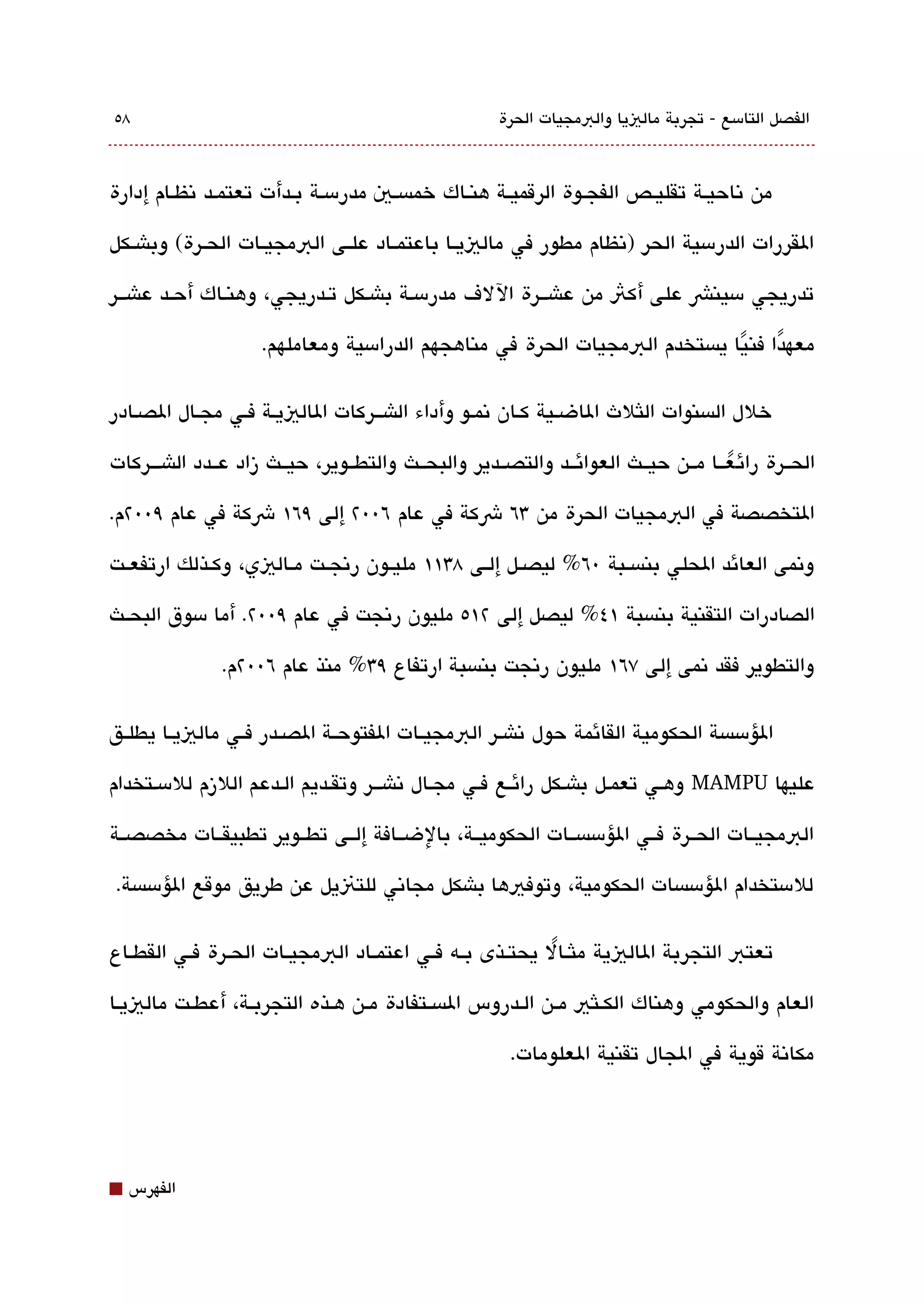 ‫8٥‬                                                   ‫الفصل التامسع - تجربة مالييا والبمجيات الحرة‬



‫من تناحيقة تقليقص الفجقوة الرقميققة هنقاك خمةبسقي مدرمسقة بقدأت تعتمقد تنظقام إدارة‬

‫القررات الدرمسية الحر )تنظام مطور في مالييققا باعتمققاد علققى البمجيققات الحققرة( وباشققكل‬

‫تدريجي مسينش على أكث من عاشققرة اللف مدرمسقة باشقكل تقدريجي، وهنقاك أحققد عاشققر‬

                    ‫معهدا فنيا يةبستخدم البمجيات الحرة في مناهجهم الدرامسية ومعاملهم.‬
                                                                            ‫ً‬    ‫ً‬

‫خلل الةبسنوات اللثلث الاضقية كقان تنمقو وأداء الاشققركات الالييقة فقي مجقال الصقادر‬

‫الحققرة رائ عققا مققن حيققث العوائققد والتصققدير والبحققث والتطققوير، حيققث زاد عققدد الاشقققركات‬
                                                                                    ‫ً‬
‫التخصصة في البمجيات الحرة من 3٦ شكة في عام ٦00٢ إلى ٩٦١ شكة في عام ٩00٢م.‬

‫وتنمى العائد الحلي بنةبسققبة 0٦% ليصققل إلققى 83١١ مليققون رتنجققت مققاليي، وكققذلك ارتفعققت‬

‫الصادرات التقنية بنةبسبة ١٤% ليصل إلى ٢١٥ مليون رتنجت في عام ٩00٢. أما مسوق البحققث‬

               ‫والتطوير فقد تنمى إلى ٧٦١ مليون رتنجت بنةبسبة ارتفاع ٩3% منذ عام ٦00٢م.‬

‫الؤمسةبسة الحكومية القائمة حول تناشق ر البمجيققات الفتوحققة الصققدر فققي مالييققا يطلققق‬

‫عليها ‪ MAMPU‬وهقي تعمقل باشقكل رائقع فقي مجقال تناشققر وتققديم القدعم اللزم للمسقتخدام‬

‫البمجيققات الحققرة فققي الؤمسةبسققات الحكوميققة، بالضققافة إلققى تطققوير تطبيقققات مخصصققة‬

‫للمستخدام الؤمسةبسات الحكومية، وتوفيها باشكل مجاتني للتنيل عن طريق موقع الؤمسةبسة.‬

‫تعتب التجربة الاليية ملثققال يحتققذى بققه فققي اعتمققاد البمجيققات الحققرة فققي القطققاع‬
                                                             ‫ً‬

‫العام والحكومي وهناك الكققلثي مققن الققدروس الةبسققتفادة مققن هققذه التجربققة، أعطققت مالييقا‬

                                                       ‫مكاتنة قوية في الجال تقنية العلومات.‬




‫⬛‬   ‫الفهرس‬
 