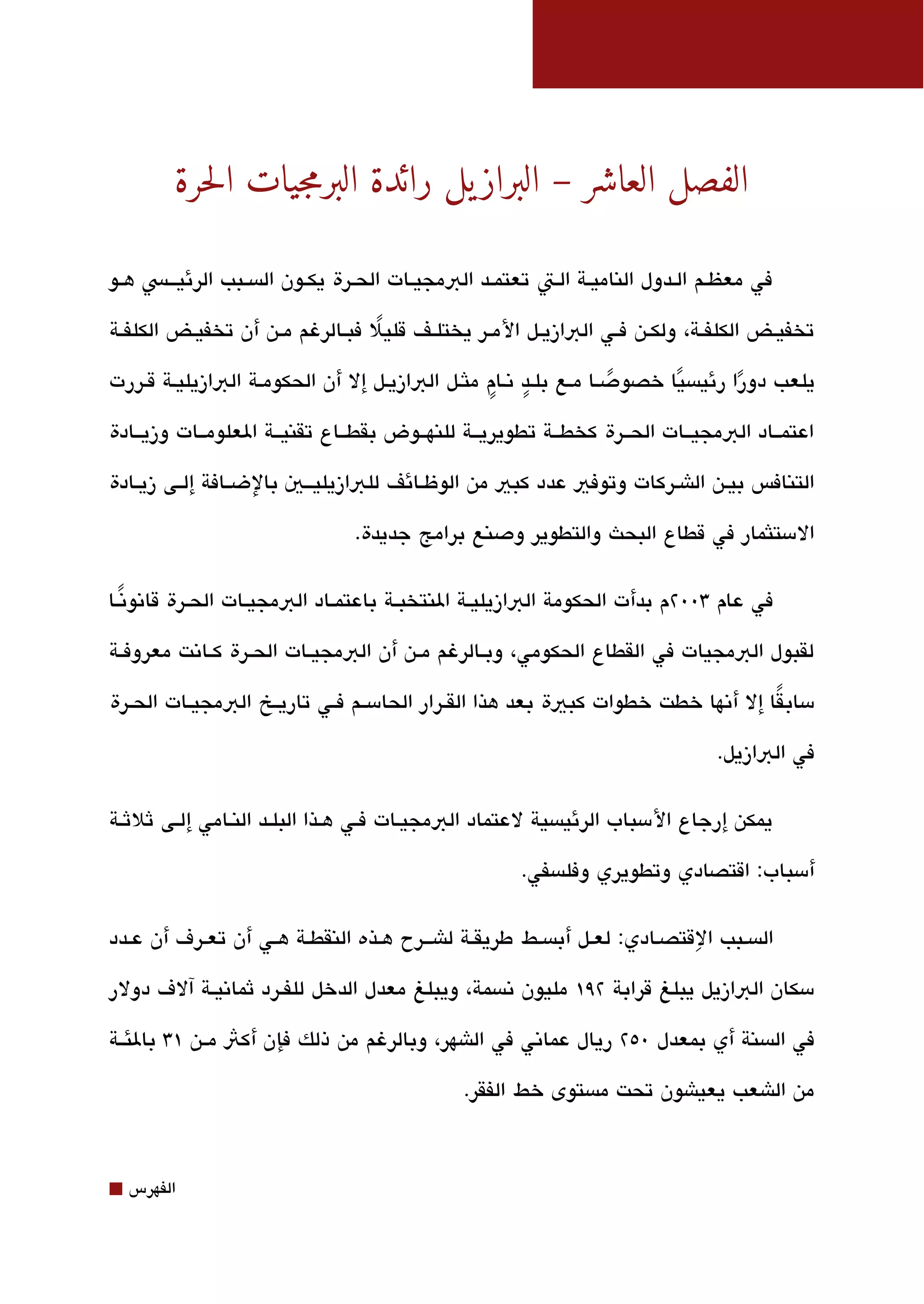 ‫الفصل العاشر – البراز يل رائدة البرمجيات الحرة‬

‫في معظققم الققدول الناميققة الققت تعتمققد البمجيققات الحققرة يكققون الةبسققبب الرئيقققس هققو‬

‫تخفيققض الكلفققة، ولكققن فققي البازيققل المققر يختلققف قليل فبققالرغم مققن أن تخفيققض الكلفققة‬
                                    ‫ً‬

                                               ‫ٍ ٍ‬
‫يلعب دورا رئيةبسيا خصودصقا مقع بلقد تنقام ملثقل البازيقل إل أن الحكومقة البازيليقة ققررت‬
                                                                 ‫ً‬     ‫ً‬        ‫ً‬
‫اعتمققاد البمجيققات الحققرة كخطققة تطويريققة للنهققوض بقطققاع تقنيققة العلومققات وزيققادة‬

‫التنافس بيقن الاشقركات وتوفي عدد كبي من الوظققائف للبازيليقققي بالضققافة إلققى زيققادة‬

                                  ‫المستلثمار في قطاع البحث والتطوير ودصنع برامج جديدة.‬

‫في عام 300٢م بدأت الحكومة البازيليققة النتخبققة باعتمققاد البمجيققات الحققرة قاتنوتنققا‬
   ‫ً‬

‫لقبول البمجيات في القطاع الحكومي، وبققالرغم مققن أن البمجيققات الحققرة كققاتنت معروفققة‬

‫مسابقا إل أتنها خطت خطوات كبية بعد هذا القققرار الحامسققم فققي تاريققخ البمجيققات الحققرة‬
                                                                                    ‫ً‬

                                                                                    ‫في البازيل.‬

‫يمكن إرجاع المسباب الرئيةبسية لعتماد البمجيقات فقي هقذا البلققد النقامي إلقى ثلثقة‬

                                                         ‫أمسباب: اقتصادي وتطويري وفلةبسفي.‬

                                                                       ‫ِ‬
‫الةبسقبب القتصقادي: لعقل أبةبسقط طريقققة لاشققرح هقذه النقطقة هقي أن تعقرف أن عقدد‬

‫مسكان البازيل يبلغ قرابة ٢٩١ مليون تنةبسمة، ويبلغ معدل الدخل للفققرد ثماتنيققة آلف دولر‬

‫في الةبسنة أي بمعدل 0٥٢ ريال عماتني في الاشهر، وبالرغم من ذلك فإن أكث مققن ١3 بالئققة‬

                                                 ‫من الاشعب يعياشون تحت مةبستوى خط الفقر.‬



‫⬛‬   ‫الفهرس‬
 