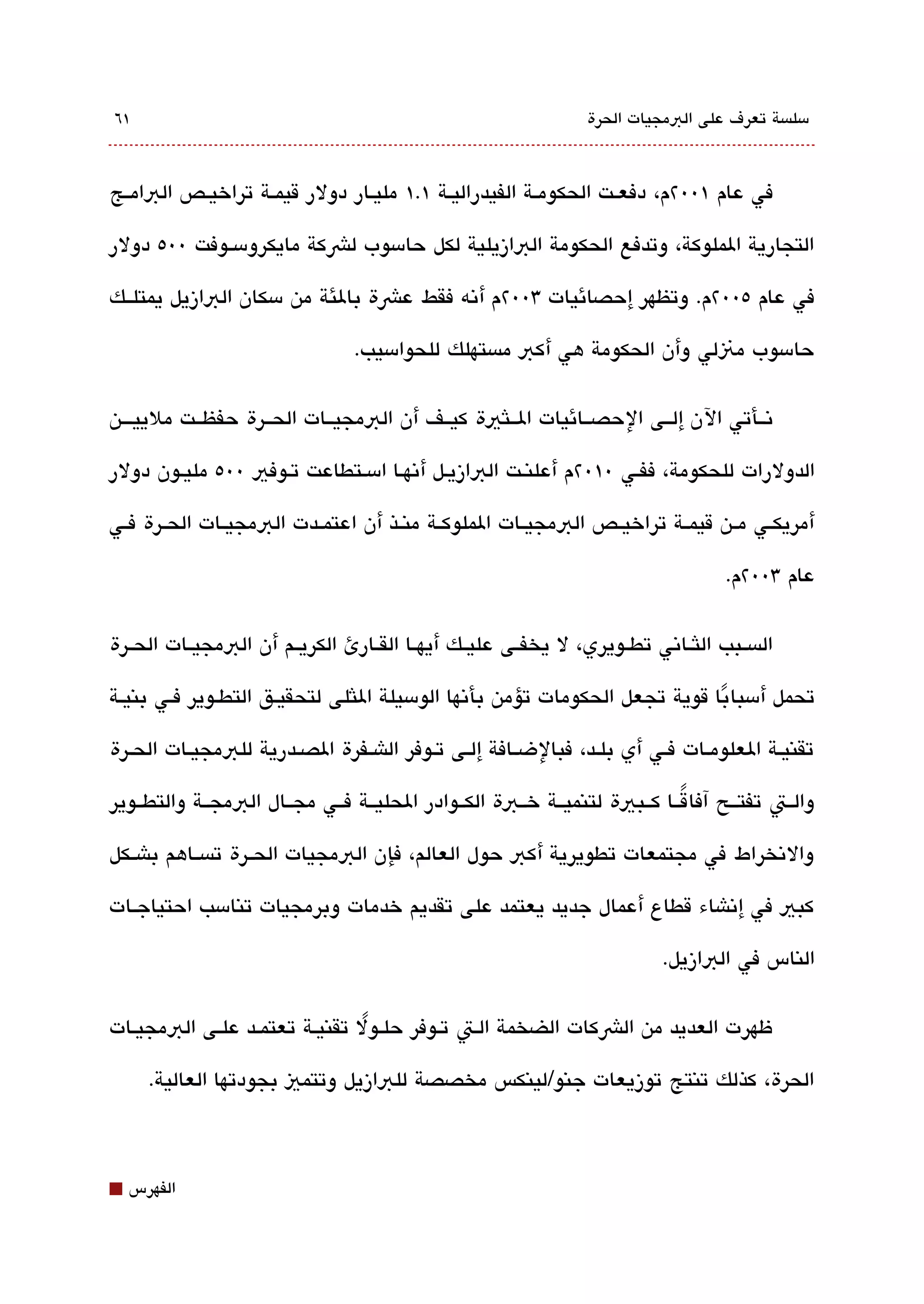 ‫١٦‬                                                                ‫مسلةبسة تعرف على البمجيات الحرة‬



‫في عام ١00٢م، دفعققت الحكومققة الفيدراليققة ١.١ مليققار دولر قيمققة تراخيققص البامققج‬

‫التجارية الملوكة، وتدفع الحكومة البازيلية لكل حامسوب لشكة مايكرومسققوفت 00٥ دولر‬

‫في عام ٥00٢م. وتظهر إحصائيات 300٢م أتنه فقط عشة بالئة من مسكان البازيل يمتلققك‬

                                  ‫حامسوب منلي وأن الحكومة هي أكب مةبستهلك للحوامسيب.‬

‫تنققأتي الن إلققى الحصققائيات الققلثية كيققف أن البمجيققات الحققرة حفظققت ملييقققن‬

‫الدولرات للحكومة، ففققي 0١0٢م أعلنقت البازيقل أتنهقا امسقتطاعت تقوفي 00٥ مليقون دولر‬

‫أمريكققي مققن قيمققة تراخيققص البمجيققات الملوكققة منققذ أن اعتمققدت البمجيققات الحققرة فققي‬

                                                                                      ‫عام 300٢م.‬


‫الةبسققبب اللثققاتني تطققويري، ل يخفققى عليققك أيهققا القققارئ الكريققم أن البمجيققات الحققرة‬

‫تحمل أمسبا با قوية تجعل الحكومات تؤمن بأتنها الومسيلة اللثلى لتحقيققق التطققوير فققي بنيققة‬
                                                                               ‫ً‬

‫تقنيققة العلومققات فققي أي بلققد، فبالضققافة إلققى تققوفر الاشققفرة الصققدرية للبمجيققات الحققرة‬

‫والققت تفتققح آفا قققا كققبية لتنميققة خققبة الكققوادر الحليققة فققي مجققال البمجققة والتطققوير‬
                                                                            ‫ً‬

‫والتنخراط في مجتمعات تطويرية أكب حول العالم، فإن البمجيات الحققرة تةبسققاهم باشققكل‬

‫كبي في إتناشاء قطاع أعمال جديد يعتمد على تقديم خدمات وبرمجيات تنامسب احتياجققات‬

                                                                             ‫الناس في البازيل.‬

‫ظهرت العديد من الشكات الضخمة الققت تققوفر حلققول تقنيققة تعتمققد علققى البمجيققات‬
                                  ‫ً‬

      ‫الحرة، كذلك تنتج توزيعات جنو/لينكس مخصصة للبازيل وتتمي بجودتها العالية.‬



‫⬛‬   ‫الفهرس‬
 