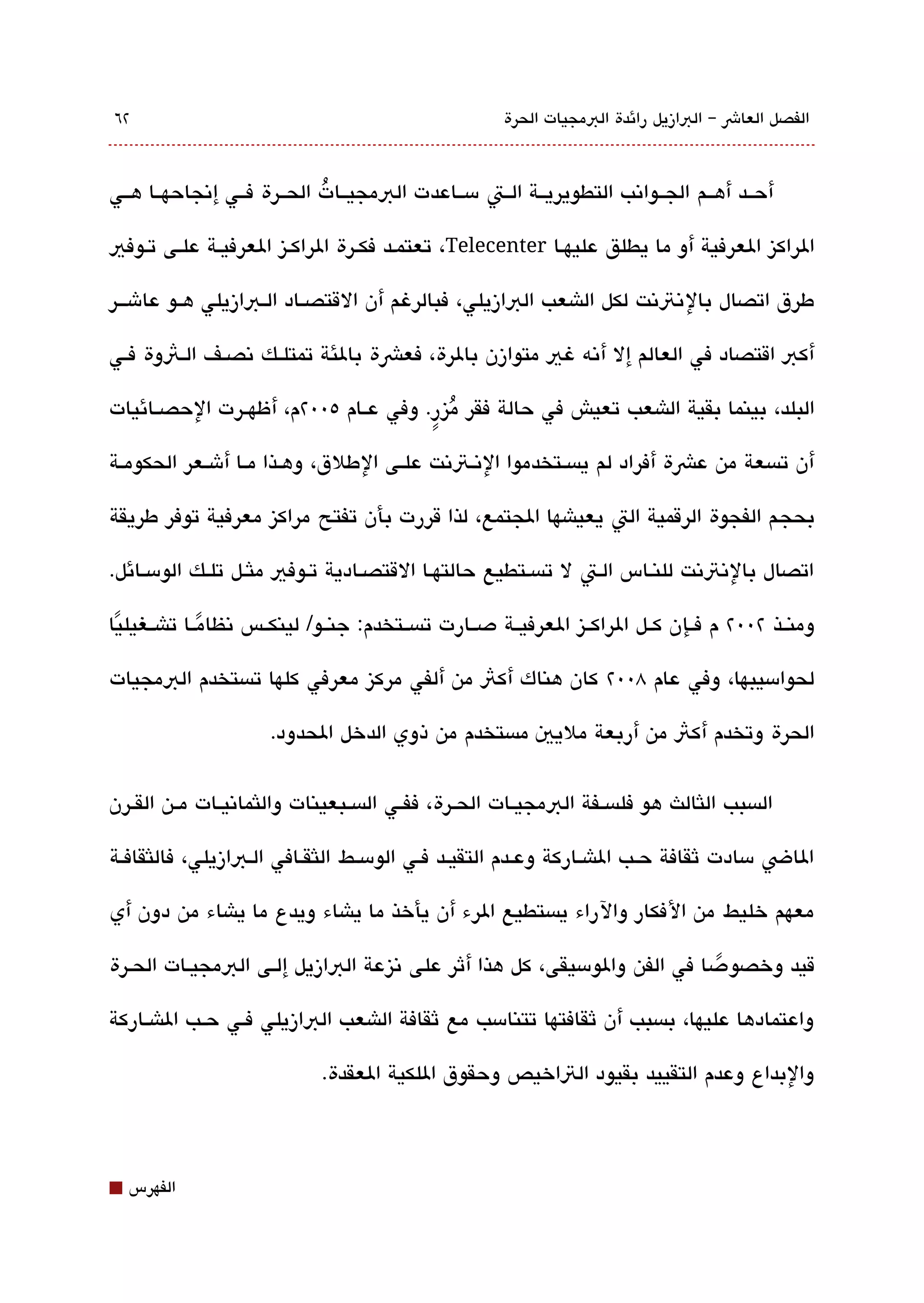 ‫٢٦‬                                                       ‫الفصل العاش – البازيل رائدة البمجيات الحرة‬



‫أحققد أهققم الجققواتنب التطويريققة الققت مسققاعدت البمجيققات الحققرة فققي إتنجاحهققا هققي‬
                             ‫ُ‬

‫الراكيز العرفية أو ما يطلق عليهقا ‪ ،Telecenter‬تعتمقد فكقرة الراكقيز العرفيققة علقى تقوفي‬

‫طرق اتصال بال تنتتنت لكل الاشعب البازيلي، فبالرغم أن القتصققاد الققبازيلي هققو عاشقققر‬

‫أكب اقتصاد في العالم إل أتنه غي متوازن بالرة، فعشة بالئة تمتلققك تنصققف الققثوة فققي‬

‫البلد، بينما بقية الاشعب تعيش في حالة فقر ميزر. وفي عققام ٥00٢م، أظهققرت الحصققائيات‬
                                      ‫ُ ٍ‬

‫أن تةبسعة من عشة أفراد لم يةبسققتخدموا التنققتتنت علققى الطلق، وهققذا مققا أشققعر الحكومققة‬

‫بحج م الفجوة الرقمية الت يعياشها الجتمع، لذا قررت بأن تفتح مراكيز معرفية توفر طريقة‬

‫اتصال بالتنتتنت للنقاس القت ل تةبسقتطيع حالتهققا القتصققادية تقوفي ملثققل تلقك الومسققائل.‬

‫ومنققذ ٢00٢ م فققإن كققل الراكققيز العرفيققة دصققارت تةبسققتخدم: جنققو/ لينكققس تنظامققا تاشققغيليا‬
 ‫ً‬            ‫ً‬

‫لحوامسيبها، وفي عام 800٢ كان هناك أكث من ألفي مركيز معرفي كلها تةبستخدم البمجيات‬

                       ‫الحرة وتخدم أكث من أربعة مليي مةبستخدم من ذوي الدخل الحدود.‬


‫الةبسبب اللثالث هو فلةبسققفة البمجيققات الحققرة، ففققي الةبسققبعينات واللثماتنيققات مققن القققرن‬

‫الاض مسادت ثقافة حققب الاشققاركة وعققدم التقيققد فققي الومسققط اللثقققافي القبازيلي، فاللثقافققة‬

‫معهم خليط من الفكار والراء يةبستطيع الرء أن يأخذ ما ياشاء ويدع ما ياشاء من دون أي‬

‫قيد وخصو دصا في الفن والومسيقى، كل هذا أثر على تنيزعة البازيل إلققى البمجيقات الحقرة‬
                                                                          ‫ً‬

‫واعتمادها عليها، بةبسبب أن ثقافتها تتنامسب مع ثقافة الاشعب البازيلي فققي حققب الاشققاركة‬

                              ‫والبداع وعدم التقييد بقيود التاخيص وحقوق اللكية العقدة.‬



‫⬛‬   ‫الفهرس‬
 