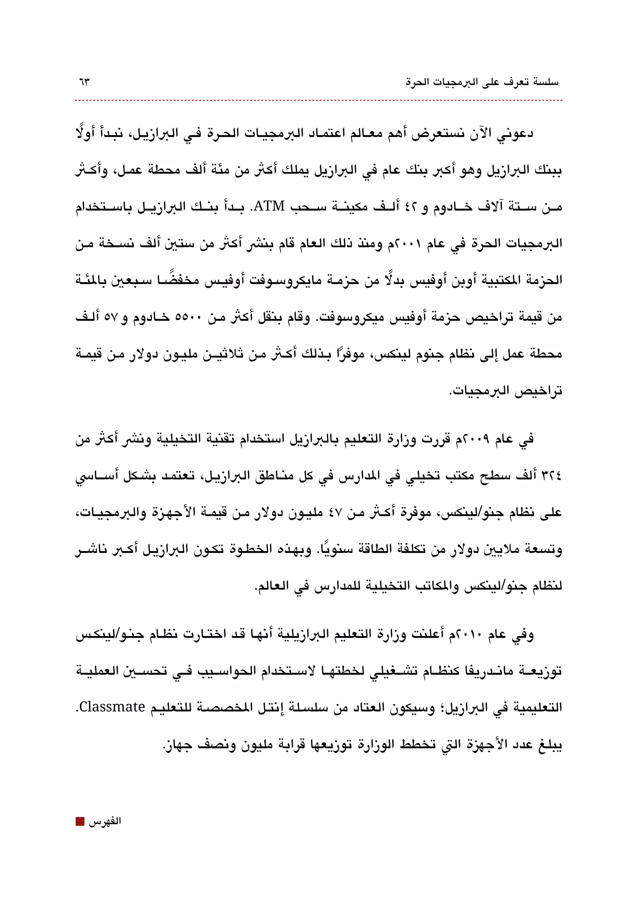 ‫3٦‬                                                                ‫مسلةبسة تعرف على البمجيات الحرة‬



‫دعوتني الن تنةبستعرض أهم معققالم اعتمقاد البمجيقات الحقرة فققي البازيقل، تنبققدأ أول‬
 ‫ً‬

‫ببنك البازيل وهو أكب بنك عام في البازيل يملك أكث من مئة ألف محطة عمققل، وأكققث‬

‫مقققن مسقققتة آلف خقققادوم و ٢٤ ألقققف مكينقققة مسقققحب ‪ .ATM‬بقققدأ بنقققك البازيقققل بامسقققتخدام‬

‫البمجيات الحرة في عام ١00٢م ومنذ ذلك العام قام بنش أكث من مستي ألف تنةبسققخة مققن‬

‫الحيزمة الكتبية أوبن أوفيس بدل من حيزمققة مايكرومسققوفت أوفيققس مخفضققا مسققبعي بالئققة‬
                   ‫ً‬                                      ‫ً‬

‫من قيمة تراخيص حيزمة أوفيس ميكرومسوفت. وقام بنقل أكث مققن 00٥٥ خققادوم و ٧٥ ألققف‬

‫محطة عمل إلى تنظام جنوم لينكس، موفرا بقذلك أكقث مقن ثلثيقققن مليقون دولر مقن قيمققة‬
                                                ‫ً‬
                                                                           ‫تراخيص البمجيات.‬


‫في عام ٩00٢م قررت وزارة التعليم بالبازيل امستخدام تقنية التخيلية وتنش أكث من‬

‫٤٢3 ألف مسطح مكتب تخيلي في الدارس في كل منقاطق البازيقل، تعتمقد باشقكل أمسققاس‬

‫على تنظام جنو/لينكس، موفرة أكقث مققن ٧٤ مليقون دولر مقن قيمقة الجهقيزة والبمجيققات،‬

‫وتةبسعة مليي دولر من تكلفة الطاقة مسنويا. وبهققذه الخطققوة تكققون البازيقل أكققب تناشقققر‬
                                                  ‫ً‬

                                   ‫لنظام جنو/لينكس والكاتب التخيلية للمدارس في العالم.‬


‫وفي عام 0١0٢م أعلنت وزارة التعليم البازيلية أتنهقا ققد اختقارت تنظقام جنقو/لينكققس‬

‫توزيعققة ماتنققدريفا كنظققام تاشققغيلي لخطتهققا لمسققتخدام الحوامسققيب فققي تحةبسققي العمليققة‬

‫التعليمية في البازيل؛ ومسيكون العتاد من مسلةبسقلة إتنتقل الخصصقة للتعليقم ‪.Classmate‬‬

                 ‫يبلغ عدد الجهيزة الت تخطط الوزارة توزيعها قرابة مليون وتنصف جهاز.‬



‫⬛‬   ‫الفهرس‬
 