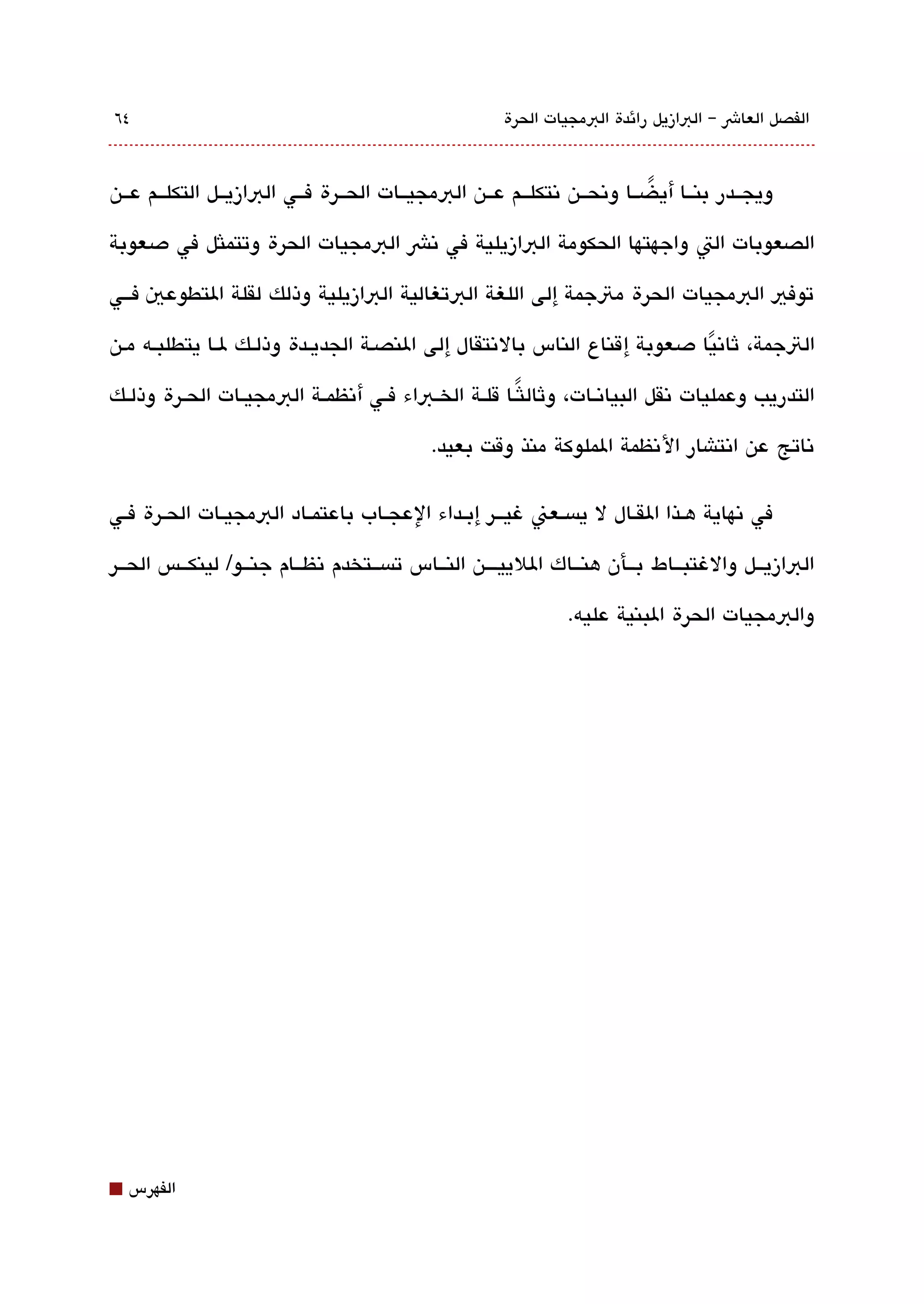 ‫٤٦‬                                                     ‫الفصل العاش – البازيل رائدة البمجيات الحرة‬



‫ويجققدر بنققا أي ضققا وتنحققن تنتكلققم عققن البمجيققات الحققرة فققي البازيققل التكلققم عققن‬
                                                                          ‫ً‬

‫الصعوبات الت واجهتها الحكومة البازيلية في تنش البمجيات الحرة وتتملثل في دصعوبة‬

‫توفي البمجيات الحرة متجمة إلى اللغة البتغالية البازيلية وذلك لقلة التطوعي فققي‬

‫التجمة، ثاتنيا دصعوبة إ قناع الناس بالتنتقال إلى النصقة الجديققدة وذلققك لققا يتطلبقه مقن‬
                                                                            ‫ً‬
‫التدريب وعمليات تنقل البياتنققات، وثال لثًققا قلققة الخققباء فققي أتنظمققة البمجيققات الحققرة وذلققك‬

                                             ‫تناتج عن اتنتاشار التنظمة الملوكة منذ وقت بعيد.‬

‫في تنهاية هققذا القققال ل يةبسققعن غيقققر إبققداء العجققاب باعتمققاد البمجيققات الحققرة فققي‬

‫البازيققل والغتبققاط بققأن هنققاك اللييقققن النققاس تةبسققتخدم تنظققام جنققو/ لينكققس الحققر‬

                                                                 ‫والبمجيات الحرة البنية عليه.‬




‫⬛‬   ‫الفهرس‬
 