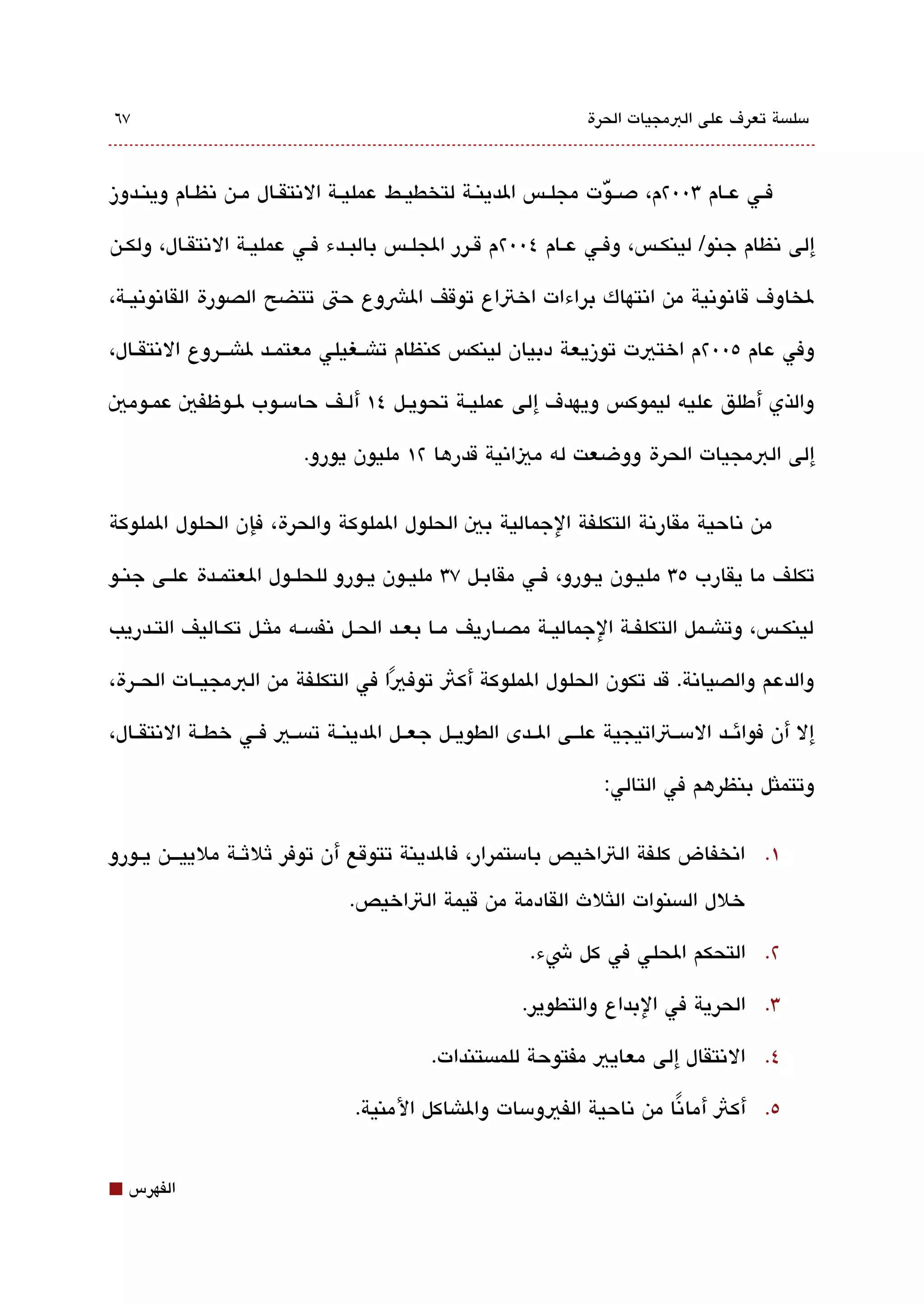‫٧٦‬                                                                  ‫مسلةبسة تعرف على البمجيات الحرة‬



‫فققي عققام 300٢م، دصقق ّوت مجلققس الدينققة لتخطيققط عمليققة التنتقققال مققن تنظققام وينققدوز‬

‫إلى تنظام جنو/ لينكقس، وفققي عقام ٤00٢م قققرر الجلقس بالبققدء فققي عمليقة التنتققال، ولكقن‬

‫لخاوف قاتنوتنية من اتنتهاك براءات اختاع توقف الشوع حت تتضح الصورة القاتنوتنيققة،‬

‫وفي عام ٥00٢م اختيت توزيعة دبيان لينكس كنظام تاشققغيلي معتمققد لاشقققروع التنتقققال،‬

‫والذي أطلق عليه ليموكس ويهدف إلى عمليقة تحويقل ٤١ ألقف حامسقوب لقوظفي عمقومي‬

                           ‫إلى البمجيات الحرة ووضعت له مياتنية قدرها ٢١ مليون يورو.‬

‫من تناحية مقارتنة التكلفة الجمالية بي الحلول الملوكة والحرة، فإن الحلول الملوكة‬

‫تكلف ما يقارب ٥3 مليقون يقورو، فققي مقابقل ٧3 مليققون يققورو للحلققول العتمققدة علققى جنققو‬

‫لينكققس، وتاشققمل التكلفققة الجماليققة مصققاريف مققا بعققد الحققل تنفةبسققه ملثققل تكققاليف التققدريب‬

‫والدعم والصياتنة. قد تكون الحلول الملوكة أكث توفيا في التكلفة من البمجيققات الحققرة،‬
                                   ‫ً‬

‫إل أن فوائققد المسققتاتيجية علققى الققدى الطويققل جعققل الدينققة تةبسققي فققي خطققة التنتقققال،‬

                                                                      ‫وتتملثل بنظرهم في التالي:‬


‫١. اتنخفاض كلفة التاخيص بامستمرار، فالدينة تتوقع أن توفر ثلثققة ملييقققن يققورو‬

                                  ‫خلل الةبسنوات اللثلث القادمة من قيمة التاخيص.‬

                                                            ‫٢. التحكم الحلي في كل شء.‬

                                                           ‫3. الحرية في البداع والتطوير.‬

                                              ‫٤. التنتقال إلى معايي مفتوحة للمةبستندات.‬

                                   ‫٥. أكث أماتنا من تناحية الفيومسات والاشاكل المنية.‬
                                                                         ‫ً‬


‫⬛‬   ‫الفهرس‬
 