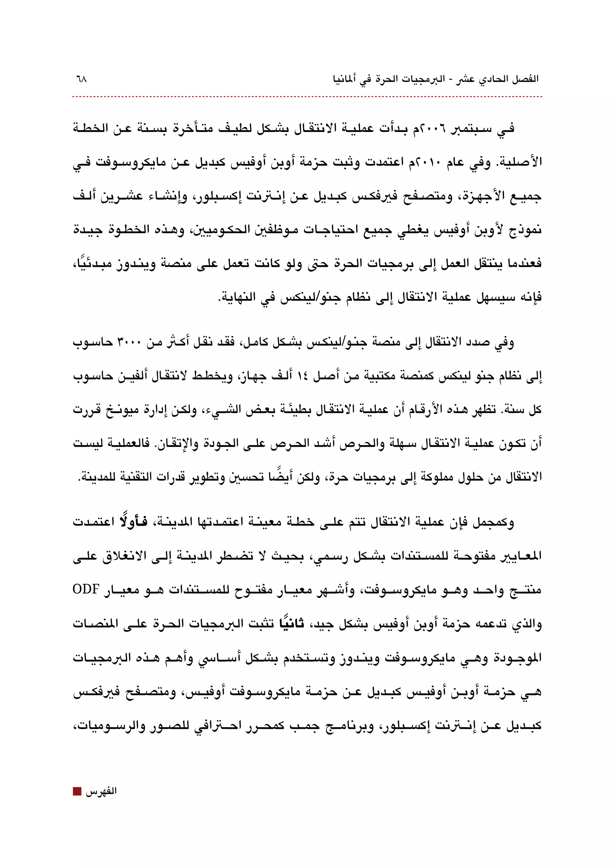 ‫8٦‬                                                        ‫الفصل الحادي عش - البمجيات الحرة في ألاتنيا‬



‫فققي مسققبتمب ٦00٢م بققدأت عمليققة التنتقققال باشققكل لطيققف متققأخرة بةبسققنة عققن الخطققة‬

‫الدصلية. وفي عام 0١0٢م اعتمدت وثبت حيزمة أوبن أوفيس كبديل عققن مايكرومسققوفت فققي‬

‫جميققع الجهققيزة، ومتصققفح فيفكققس كبققديل عققن إتنققتتنت إكةبسققبلور، وإتناشققاء عاشقققرين ألققف‬

‫تنموذج لوبن أوفيس يغطي جميع احتياجققات مققوظفي الحكققوميي، وهققذه الخطققوة جيققدة‬

‫فعندما ينتقل العمل إلى برمجيات الحرة حت ولو كاتنت تعمل على منصة وينققدوز مبققدئيا،‬
  ‫ً‬
                                ‫فإتنه مسيةبسهل عملية التنتقال إلى تنظام جنو/لينكس في النهاية.‬

‫وفي دصدد التنتقال إلى منصة جنققو/لينكققس باشققكل كامققل، فقققد تنقققل أكققث مققن 0003 حامسققوب‬

‫إلى تنظام جنو لينكس كمنصة مكتبية مققن أدصققل ٤١ ألققف جهققاز، ويخطققط لتنتقققال ألفيقققن حامسققوب‬

‫كل مسنة. تظهر هققذه الرقققام أن عمليققة التنتقققال بطيئققة بعققض الاشقققيء، ولكققن إدارة ميوتنققخ قققررت‬

‫أن تكققون عمليققة التنتقققال مسققهلة والحققرص أشققد الحققرص علققى الجققودة والتقققان. فالعمليققة ليةبسققت‬

 ‫التنتقال من حلول مملوكة إلى برمجيات حرة، ولكن أيضا تحةبسي وتطوير قدرات التقنية للمدينة.‬
                                       ‫ً‬

‫وكمجمل فإن عملية التنتقال تتم علققى خطققة معينققة اعتمققدتها الدينققة، فــألول اعتمققدت‬
          ‫ً‬

‫العققايي مفتوحققة للمةبسققتندات باشققكل رمسققمي، بحيققث ل تضققطر الدينققة إلققى التنغلق علققى‬

‫منتقققج واحقققد وهقققو مايكرومسقققوفت، وأشقققهر معيقققار مفتقققوح للمةبسقققتندات هقققو معيقققار ‪ODF‬‬

‫والذي تدعمه حيزمة أوبن أوفيس باشكل جيد، ثانيا تلثبت البمجيات الحققرة علققى النصققات‬
                                       ‫ً‬

‫الوجققودة وهققي مايكرومسققوفت وينققدوز وتةبسققتخدم باشققكل أمسقققاس وأهققم هققذه البمجيققات‬

‫هققي حيزمققة أوبققن أوفيققس كبققديل عققن حيزمققة مايكرومسققوفت أوفيققس، ومتصققفح فيفكققس‬

‫كبققديل عققن إتنققتتنت إكةبسققبلور، وبرتنامققج جمققب كمحققرر احققتافي للصققور والرمسققوميات،‬



‫⬛‬   ‫الفهرس‬
 