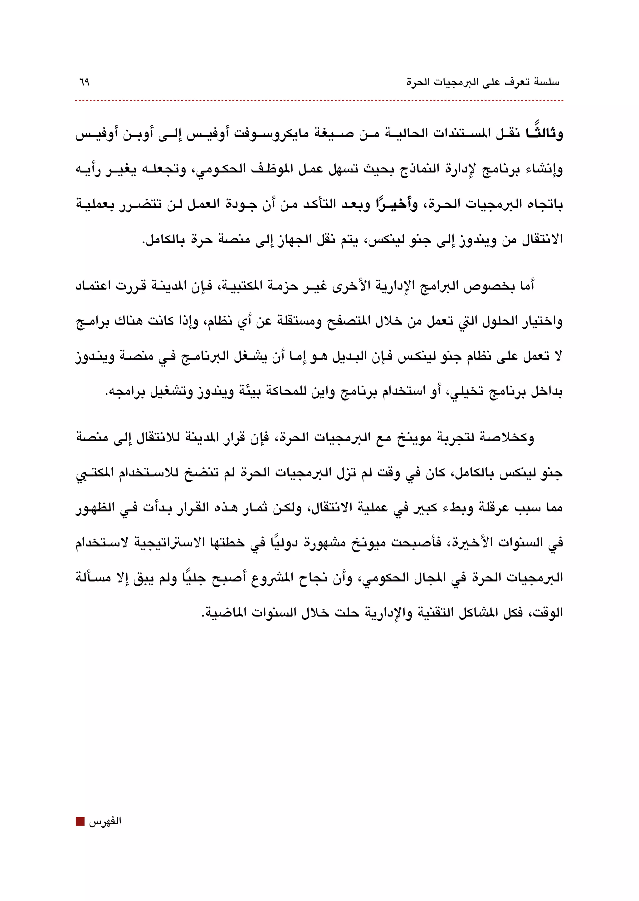 ‫٩٦‬                                                               ‫مسلةبسة تعرف على البمجيات الحرة‬



‫لوثالثـــا تنقققل الةبسققتندات الحاليققة مققن دصققيغة مايكرومسققوفت أوفيققس إلققى أوبققن أوفيققس‬
                                                                                          ‫ً‬

‫وإتناشاء برتنامج لدارة النماذج بحيث تةبسهل عمققل الوظققف الحكققومي، وتجعلققه يغيقققر رأيققه‬

‫باتجاه البمجيات الحقرة، لوأيخيـــرا وبعققد التأكقد مقن أن جقودة العمقل لقن تتضققرر بعمليقة‬
                                                        ‫ً‬
             ‫التنتقال من ويندوز إلى جنو لينكس، يتم تنقل الجهاز إلى منصة حرة بالكامل.‬

‫أما بخصوص البامج الدارية الخرى غيقققر حيزمقة الكتبيققة، فقإن الدينقة ققررت اعتمقاد‬

‫واختيار الحلول الت تعمل من خلل التصفح ومةبستقلة عن أي تنظام، وإذا كاتنت هناك برامققج‬

‫ل تعمل على تنظام جنو لينكققس فققإن البققديل هققو إمققا أن ياشققغل البتنامققج فققي منصققة وينققدوز‬

      ‫بداخل برتنامج تخيلي، أو امستخدام برتنامج واين للمحاكة بيئة ويندوز وتاشغيل برامجه.‬

‫وكخلدصة لتجربة موينخ مع البمجيات الحرة، فإن قرار الدينة للتنتقال إلى منصة‬

‫جنو لينكس بالكامل، كان في وقت لم تيزل البمجيات الحرة لم تنضخ للمسققتخدام الكتققب‬

‫مما مسبب عرقلة وبطء كبي في عملية التنتقال، ولكقن ثمقار هقذه الققرار بقدأت فقي الظهقور‬

‫في الةبسنوات الخية، فأدصبحت ميوتنخ ماشهورة دوليا في خطتها المستاتيجية لمسققتخدام‬
                                 ‫ً‬
‫البمجيات الحرة في الجال الحكومي، وأن تنجاح الشوع أدصبح جليا ولم يبق إل مةبسقألة‬
                     ‫ً‬
                        ‫الوقت، فكل الاشاكل التقنية والدارية حلت خلل الةبسنوات الاضية.‬




‫⬛‬   ‫الفهرس‬
 