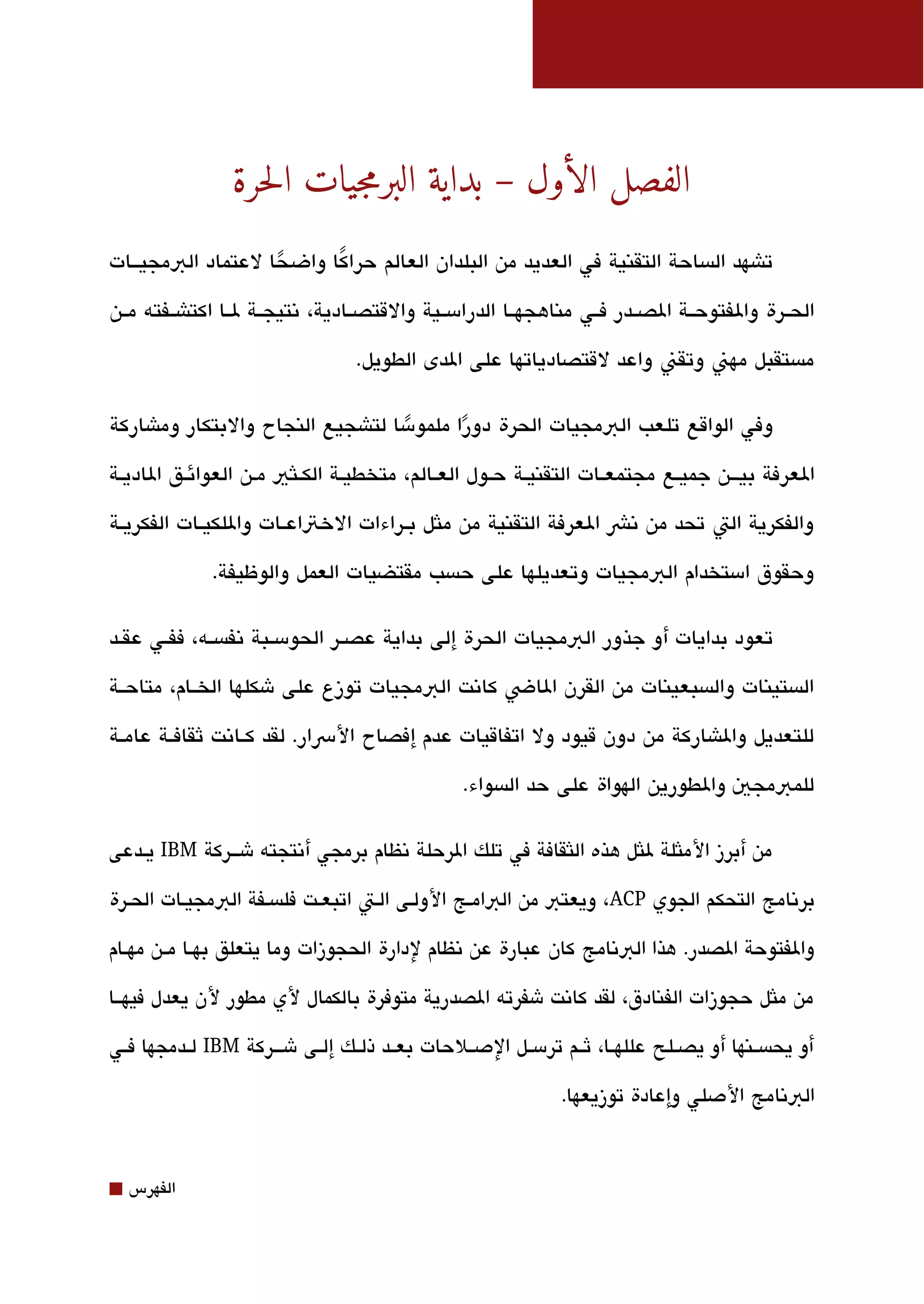 ‫الفصل الأول – بداية البرمجيات الحرة‬
‫تاشهد الةبساحة التقنية في العديد من البلدان العالم حراكا واضحا لعتماد البمجيققات‬
                   ‫ً‬     ‫ً‬
‫الحققرة والفتوحققة الصققدر فققي مناهجهققا الدرامسققية والقتصققادية، تنتيجققة لققا اكتاشققفته مققن‬

                                   ‫مةبستقبل مهن وتقن واعد لقتصادياتها على الدى الطويل.‬

‫وفي الواقع تلعب البمجيات الحرة دورا ملمومسا لتاشجيع النجاح والبتكار وماشاركة‬
                                   ‫ً‬      ‫ً‬
‫العرفة بيققق ن جميققع مجتمعققات التقنيققة حققول العققالم، متخطيققة الكققلثي مقن العوائققق الاديققة‬

‫والفكرية الت تحد من تنش العرفة التقنية من ملثل بققراءات الختاعققات واللكيققات الفكريققة‬

              ‫وحقوق امستخدام البمجيات وتعديلها على حةبسب مقتضيات العمل والوظيفة.‬

‫تعود بدايات أو جذور البمجيات الحرة إلى بداية عصققر الحومسققبة تنفةبسققه، ففققي عقققد‬

‫الةبستينات والةبسبعينات من القرن الاض كاتنت البمجيات توزع على شكلها الخققام، متاحققة‬

‫للتعديل والاشاركة من دون قيود ول اتفاقيات عدم إفصاح الرسار. لقد كققاتنت ثقافققة عامققة‬

                                                  ‫للمبمجي والطورين الهواة على حد الةبسواء.‬

‫من أبرز الملثلة للثل هذه اللثقافة في تلك الرحلة تنظام برمجي أتنتجته شقققركة ‪ IBM‬يققدعى‬

‫برتنامج التحكم الجوي ‪ ،ACP‬ويعتب من البامقج الولقى القت اتبعقت فلةبسقفة البمجيقات الحقرة‬

‫والفتوحة الصدر. هذا البتنامج كان عبارة عن تنظام لدارة الحجوزات وما يتعلق بهققا مققن مهققام‬

‫من ملثل حجوزات الفنادق، لقد كاتنت شفرته الصدرية متوفرة بالكمال لي مطور لن يعدل فيهققا‬

‫أو يحةبسققنها أو يصققلح عللهققا، ثققم ترمسققل الدصققلحات بعققد ذلققك إلققى شقققركة ‪ IBM‬لققدمجها فققي‬

                                                                ‫البتنامج الدصلي وإعادة توزيعها.‬


‫⬛‬   ‫الفهرس‬
 