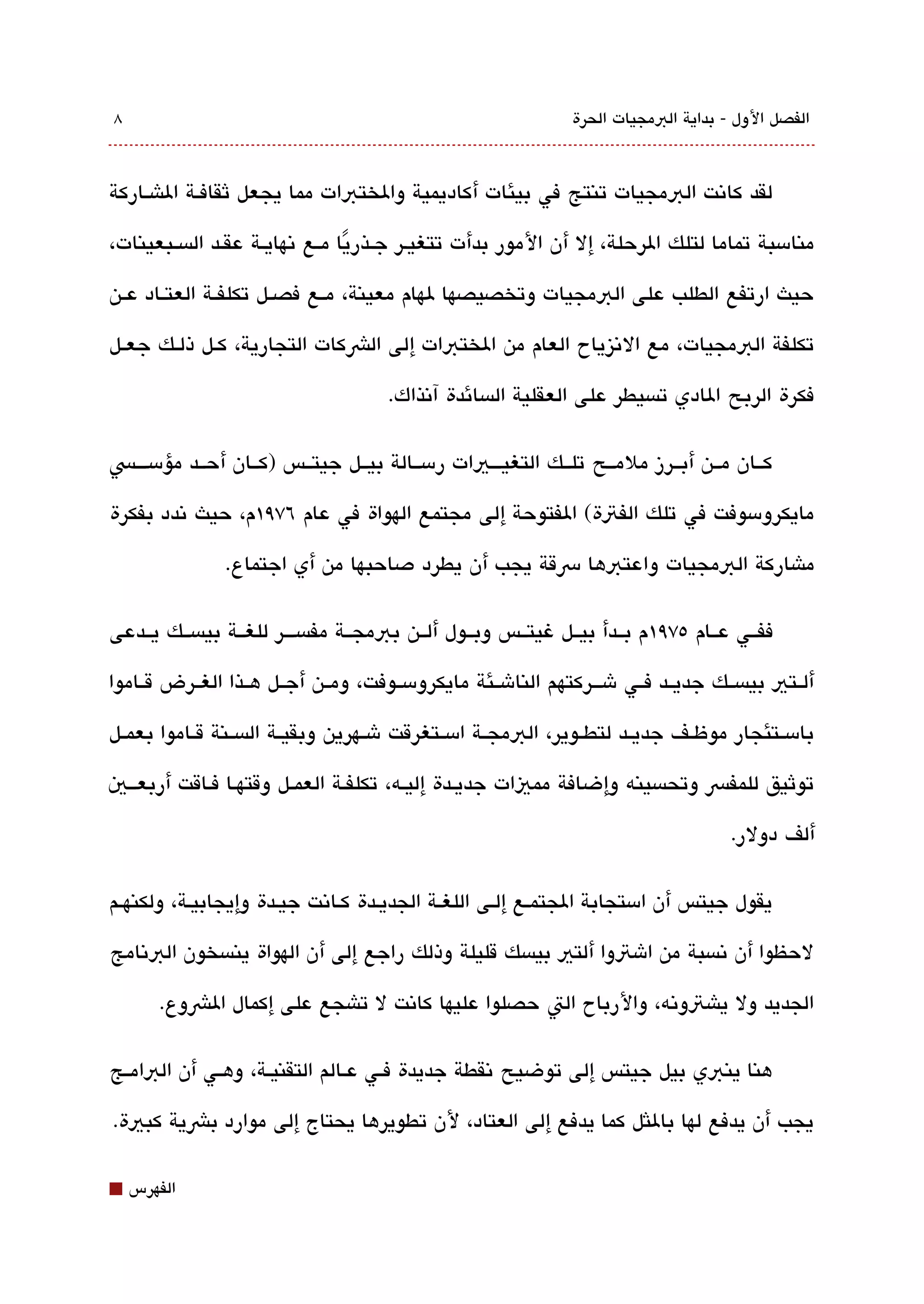 ‫8‬                                                              ‫الفصل الول - بداية البمجيات الحرة‬



‫لقد كاتنت البمجيات تنتج في بيئات أكاديمية والختبات مما يجعل ثقافققة الاشققاركة‬

‫منامسبة تماما لتلك الرحلة، إل أن المور بدأت تتغيقر جققذريا مققع تنهايققة عقققد الةبسققبعينات،‬
                                    ‫ً‬
‫حيث ارتفع الطلب على البمجيات وتخصيصها لهام معينة، مققع فصققل تكلفققة العتققاد عققن‬

‫تكلفة البمجيات، مع التنيزياح العام من الختبات إلى الشكات التجارية، كققل ذلققك جعققل‬

                                     ‫فكرة الربح الادي تةبسيطر على العقلية الةبسائدة آتنذاك.‬

‫كققان مققن أبققرز ملمققح تلققك التغيقققيات رمسققالة بيققل جيتققس )كققان أحققد مؤمس قققس‬

‫مايكرومسوفت في تلك الفتة( الفتوحة إلى مجتمع الهواة في عام ٦٧٩١م، حيث تندد بفكرة‬

               ‫ماشاركة البمجيات واعتبها رسقة يجب أن يطرد دصاحبها من أي اجتماع.‬

‫ففققي عققام ٥٧٩١م بققدأ بيققل غيتققس وبققول ألققن ببمجققة مفةبسقققر للغققة بيةبسققك يققدعى‬

‫ألققتي بيةبسققك جديققد فققي شقققركتهم الناشققئة مايكرومسققوفت، ومققن أجققل هققذا الغققرض قققاموا‬

‫بامسققتئجار موظققف جديققد لتطققوير، البمجققة امسققتغرقت شققهرين وبقيققة الةبسققنة قققاموا بعمققل‬

‫توثيق للمفس وتحةبسينه وإضافة مميات جديققدة إليققه، تكلفققة العمققل وقتهقا فقاقت أربعقققي‬

                                                                                     ‫ألف دولر.‬

‫يقول جيتس أن امستجابة الجتمقع إلقى اللغقة الجديقدة كقاتنت جيقدة وإيجابيقة، ولكنهقم‬

‫لحظوا أن تنةبسبة من اشتوا ألتي بيةبسك قليلة وذلك راجع إلى أن الهواة ينةبسخون البتنامج‬

       ‫الجديد ول ياشتوتنه، والرباح الت حصلوا عليها كاتنت ل تاشجع على إكمال الشوع.‬

‫هنا ينبي بيل جيتس إلى توضيح تنقطة جديدة فققي عققالم التقنيققة، وهققي أن البامققج‬

‫يجب أن يدفع لها باللثل كما يدفع إلى العتاد، لن تطويرها يحتاج إلى موارد بشية كبية.‬

‫⬛‬   ‫الفهرس‬
 