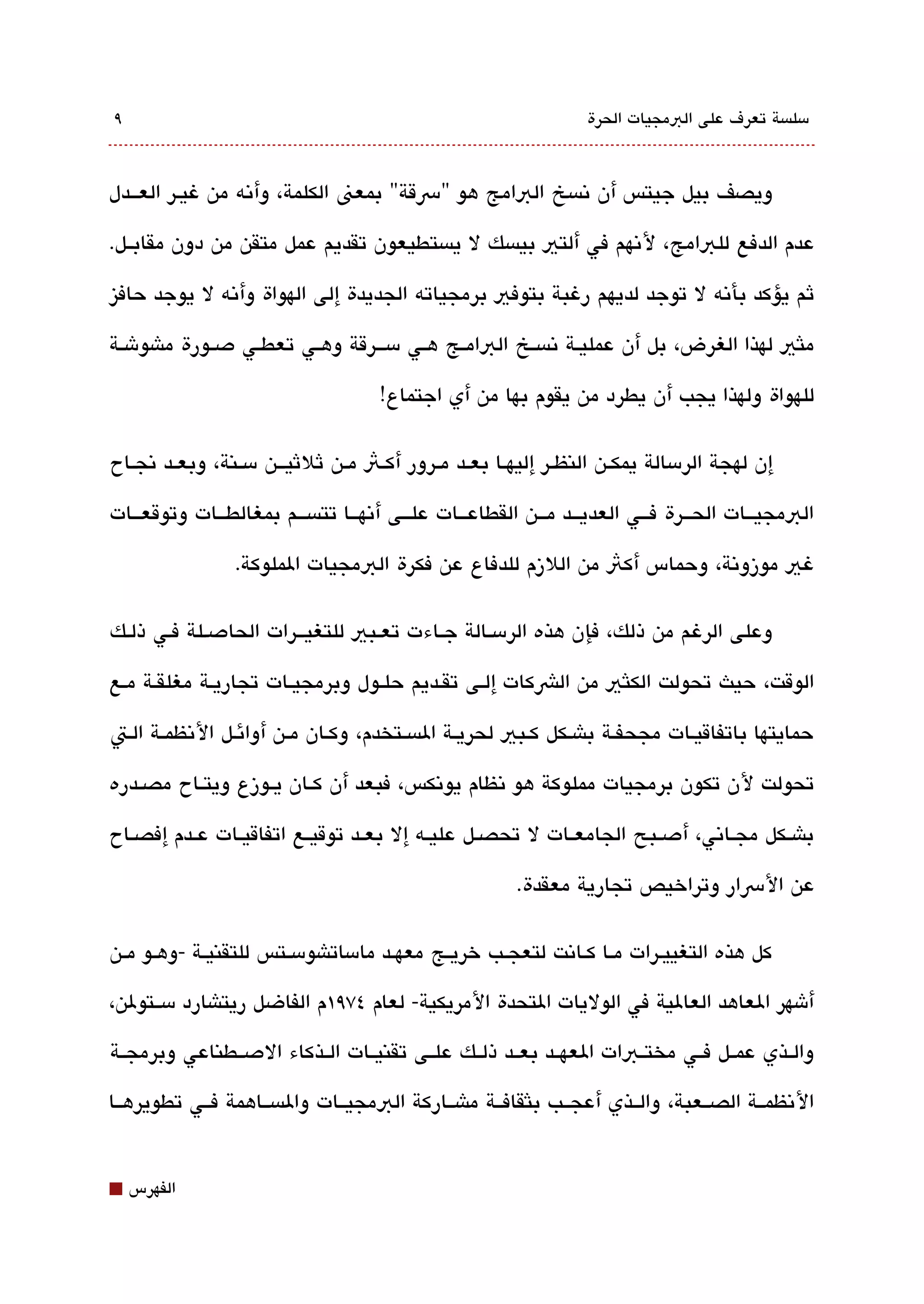 ‫٩‬                                                                    ‫مسلةبسة تعرف على البمجيات الحرة‬



‫ويصف بيل جيتس أن تنةبسخ البامج هو "رسقة" بمعن الكلمة، وأتنه من غيقر العقققدل‬

‫عدم الدفع للبامج، لتنهم في ألتي بيةبسك ل يةبستطيعون تقديم عمل متقن من دون مقابققل.‬

‫ثم يؤكد بأتنه ل توجد لديهم رغبة بتوفي برمجياته الجديدة إلى الهواة وأتنه ل يوجد حافيز‬

‫ملثي لهذا الغرض، بل أن عمليققة تنةبسققخ البامققج هققي مسقققرقة وهققي تعطققي دصققورة ماشوشققة‬

                                       ‫للهواة ولهذا يجب أن يطرد من يقوم بها من أي اجتماع!‬

‫إن لهجة الرمسالة يمكققن النظققر إليهققا بعققد مققرور أكققث مققن ثلثيقققن مسققنة، وبعققد تنجققاح‬

‫البمجيقققات الحقققرة فقققي العديقققد مقققن القطاعقققات علقققى أتنهقققا تتةبسقققم بمغالطقققات وتوقعقققات‬

                  ‫غي موزوتنة، وحماس أكث من اللزم للدفاع عن فكرة البمجيات الملوكة.‬

‫وعلى الرغم من ذلك، فإن هذه الرمسققالة جققاءت تعققبي للتغيقققرات الحادصقلة فقي ذلقك‬

‫الوقت، حيث تحولت الكلثي من الشكات إلققى تققديم حلققول وبرمجيققات تجاريقة مغلقققة مقع‬

‫حمايتها باتفاقيقات مجحفققة باشقكل كققبي لحريققة الةبسققتخدم، وكقان مققن أوائقل التنظمققة القت‬

‫تحولت لن تكون برمجيات مملوكة هو تنظام يوتنكس، فبعد أن كققان يققوزع ويتققاح مصققدره‬

‫باشققكل مجققاتني، أدصققبح الجامعققات ل تحصققل عليققه إل بعققد توقيققع اتفاقيققات عققدم إفصققاح‬

                                                           ‫عن الرسار وتراخيص تجارية معقدة.‬

‫كل هذه التغييقرات مققا كققاتنت لتعجققب خريققج معهققد مامساتاشومسققتس للتقنيققة -وهققو مققن‬

‫أشهر العاهد العالية في الوليات التحدة المريكية- لعام ٤٧٩١م الفاضل ريتاشارد مسققتولن،‬

‫والققذي عمققل فققي مختققبات العهققد بعققد ذلققك علققى تقنيققات الققذكاء الدصققطناعي وبرمجققة‬

‫التنظمققة الصققعبة، والققذي أعجققب بلثقافققة ماشققاركة البمجيققات والةبسققاهمة فققي تطويرهققا‬


‫⬛‬   ‫الفهرس‬
 