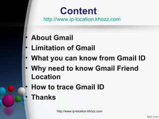 Content
    http://www.ip-location.khozz.com


• About Gmail
• Limitation of Gmail
• What you can know from Gmail ID
• Why need to know Gmail Friend
  Location
• How to trace Gmail ID
• Thanks
         http://www.ip-location.khozz.com
 