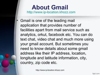 About Gmail
     http://www.ip-location.khozz.com

• Gmail is one of the leading mail
  application that provides number of
  facilities apart from mail service such as
  analytics, orkut, facebook etc. You can do
  text chat, video chat and much more using
  your gmail account. But sometimes you
  need to know details about some gmail
  address like their IP address, location,
  longitude and latitude information, city,
  country, zip code etc.
          http://www.ip-location.khozz.com
 