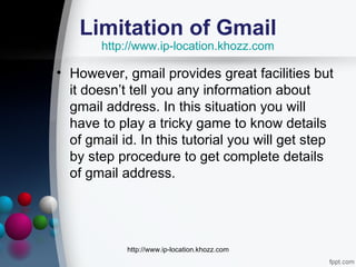 Limitation of Gmail
       http://www.ip-location.khozz.com

• However, gmail provides great facilities but
  it doesn’t tell you any information about
  gmail address. In this situation you will
  have to play a tricky game to know details
  of gmail id. In this tutorial you will get step
  by step procedure to get complete details
  of gmail address.




            http://www.ip-location.khozz.com
 