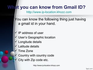 What you can know from Gmail ID?
           http://www.ip-location.khozz.com

  You can know the following thing just having
    a gmail id in your hand.

     IP address of user
     User’s Geographic location
     Longitude details
     Latitude details
     Time Zone
     Country with country code
     City with Zip code etc.
                http://www.ip-location.khozz.com
 