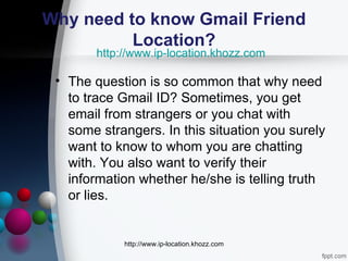 Why need to know Gmail Friend
          Location?
        http://www.ip-location.khozz.com

 • The question is so common that why need
   to trace Gmail ID? Sometimes, you get
   email from strangers or you chat with
   some strangers. In this situation you surely
   want to know to whom you are chatting
   with. You also want to verify their
   information whether he/she is telling truth
   or lies.


             http://www.ip-location.khozz.com
 