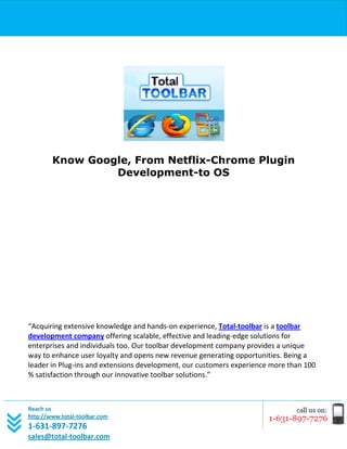 [Type text]




        Know Google, From Netflix-Chrome Plugin
                 Development-to OS




“Acquiring extensive knowledge and hands-on experience, Total-toolbar is a toolbar
development company offering scalable, effective and leading-edge solutions for
enterprises and individuals too. Our toolbar development company provides a unique
way to enhance user loyalty and opens new revenue generating opportunities. Being a
leader in Plug-ins and extensions development, our customers experience more than 100
% satisfaction through our innovative toolbar solutions.”



Reach us
http://www.total-toolbar.com
1-631-897-7276
sales@total-toolbar.com
 