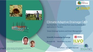 ClimateAdaptive DrainageCAD
Developments, experiences from 2010 to present, and
application in Flanders
‘Smart Drainage Systems and Smart Management’
Scientific Knowledge Exchange
Brussels (B) November 10,2022
© Authors – all rights reserved
Gé van den Eertwegh KnowH2O
& Dion van Deijl
In close cooperation with Ruud Bartholomeus, Janine de Wit,
Marjolein van Huijgevoort, Sija Stofberg
 