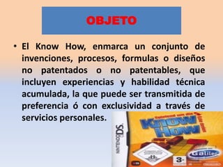 OBJETO

• El Know How, enmarca un conjunto de
  invenciones, procesos, formulas o diseños
  no patentados o no patentables, que
  incluyen experiencias y habilidad técnica
  acumulada, la que puede ser transmitida de
  preferencia ó con exclusividad a través de
  servicios personales.
 