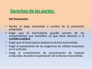 Derechos de las partes:
  Del licenciante:

• Recibir el pago convenido a cambio de la prestación
  estipulada.
• Exigir que el licenciatario guarde secreto de los
  conocimientos que transfiere ya que tiene derecho a la
  confidencialidad.
• Exigir que el licenciatario explote la técnica transmitida.
• Exigir el acatamiento de las exigencias de calidad impuestas
  en el contrato.
• Exigir el cumplimiento de comunicación de mejoras
  producidas durante la explotación de la técnica transmitida.


                                                                 6
 