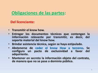 Obligaciones de las partes:
 Del licenciante:

• Transmitir el know how.
• Entregar los documentos técnicos que contengan la
  información relevante por transmitir, es decir, del
  soporte material del know how.
• Brindar asistencia técnica, según se haya estipulado.
• Abstenerse de ceder el know How a terceros. Se
  configura un pacto de exclusividad a favor del
  adquiriente.
• Mantener en secreto la información objeto del contrato,
  de manera que no se pase a dominio público.

                                                            8
 