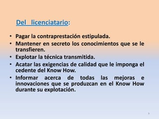 Del licenciatario:
• Pagar la contraprestación estipulada.
• Mantener en secreto los conocimientos que se le
  transfieren.
• Explotar la técnica transmitida.
• Acatar las exigencias de calidad que le imponga el
  cedente del Know How.
• Informar acerca de todas las mejoras e
  innovaciones que se produzcan en el Know How
  durante su explotación.


                                                       9
 
