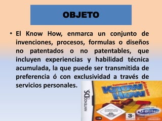 OBJETO
• El Know How, enmarca un conjunto de
invenciones, procesos, formulas o diseños
no patentados o no patentables, que
incluyen experiencias y habilidad técnica
acumulada, la que puede ser transmitida de
preferencia ó con exclusividad a través de
servicios personales.

 