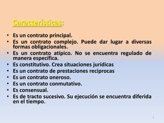 Características:
• Es un contrato principal.
• Es un contrato complejo. Puede dar lugar a diversas
formas obligacionales.
• Es un contrato atípico. No se encuentra regulado de
manera específica.
• Es constitutivo. Crea situaciones jurídicas
• Es un contrato de prestaciones reciprocas
• Es un contrato oneroso.
• Es un contrato conmutativo.
• Es consensual.
• Es de tracto sucesivo. Su ejecución se encuentra diferida
en el tiempo.
5

 