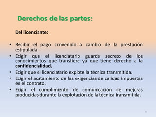 Derechos de las partes:
Del licenciante:

• Recibir el pago convenido a cambio de la prestación
estipulada.
• Exigir que el licenciatario guarde secreto de los
conocimientos que transfiere ya que tiene derecho a la
confidencialidad.
• Exigir que el licenciatario explote la técnica transmitida.
• Exigir el acatamiento de las exigencias de calidad impuestas
en el contrato.
• Exigir el cumplimiento de comunicación de mejoras
producidas durante la explotación de la técnica transmitida.

6

 