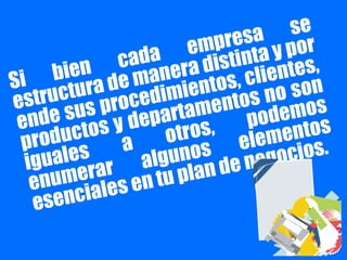 Si bien cada empresa se
estructura de manera distinta y por
ende sus procedimientos, clientes,
productos y departamentos no son
iguales a otros, podemos
enumerar algunos elementos
esenciales en tu plan de negocios.